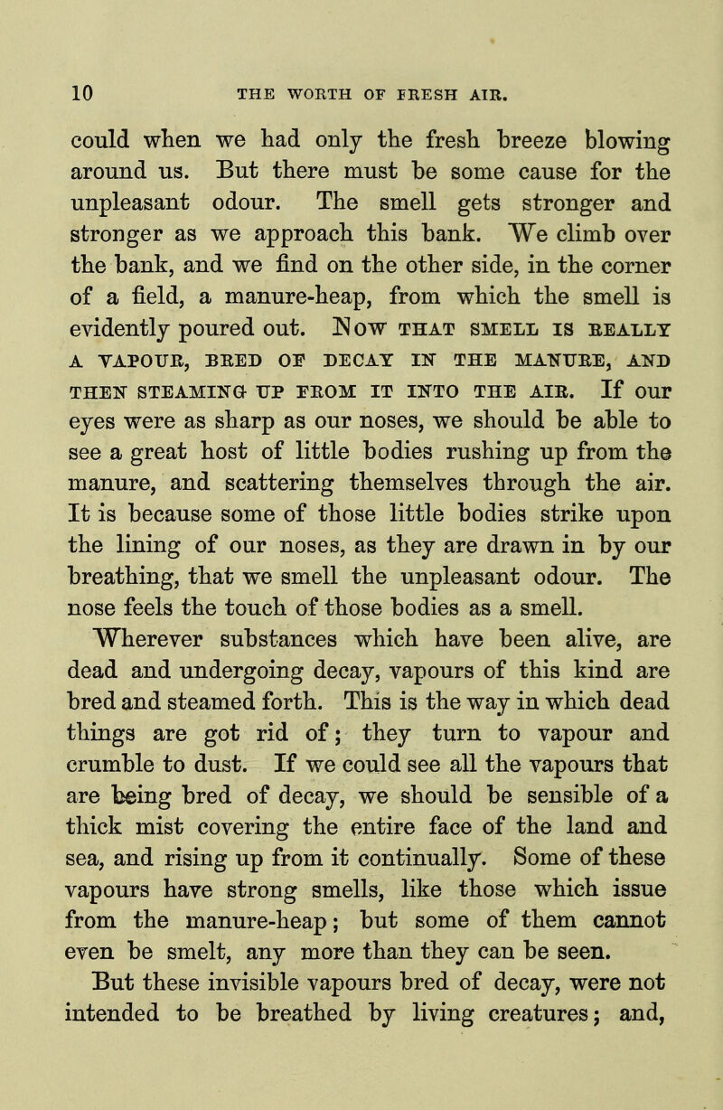 could when we had only the fresh breeze blowing around us. But there must be some cause for the unpleasant odour. The smell gets stronger and stronger as we approach this bank. We climb over the bank, and we find on the other side, in the corner of a field, a manure-heap, from which the smell is evidently poured out. ^ow that smell is eeally A YAPOUB, BEED OP DECAY IN THE MATJTTJRE, AND THEN STEAMING UP TEOM IT INTO THE AIE. If OUr eyes were as sharp as our noses, we should be able to see a great host of little bodies rushing up from the manure, and scattering themselves through the air. It is because some of those little bodies strike upon the lining of our noses, as they are drawn in by our breathing, that we smell the unpleasant odour. The nose feels the touch of those bodies as a smell. Wherever substances which have been alive, are dead and undergoing decay, vapours of this kind are bred and steamed forth. This is the way in which dead things are got rid of; they turn to vapour and crumble to dust. If we could see all the vapours that are being bred of decay, we should be sensible of a thick mist covering the entire face of the land and sea, and rising up from it continually. Some of these vapours have strong smells, like those which issue from the manure-heap; but some of them cannot even be smelt, any more than they can be seen. But these invisible vapours bred of decay, were not intended to be breathed by living creatures; and,