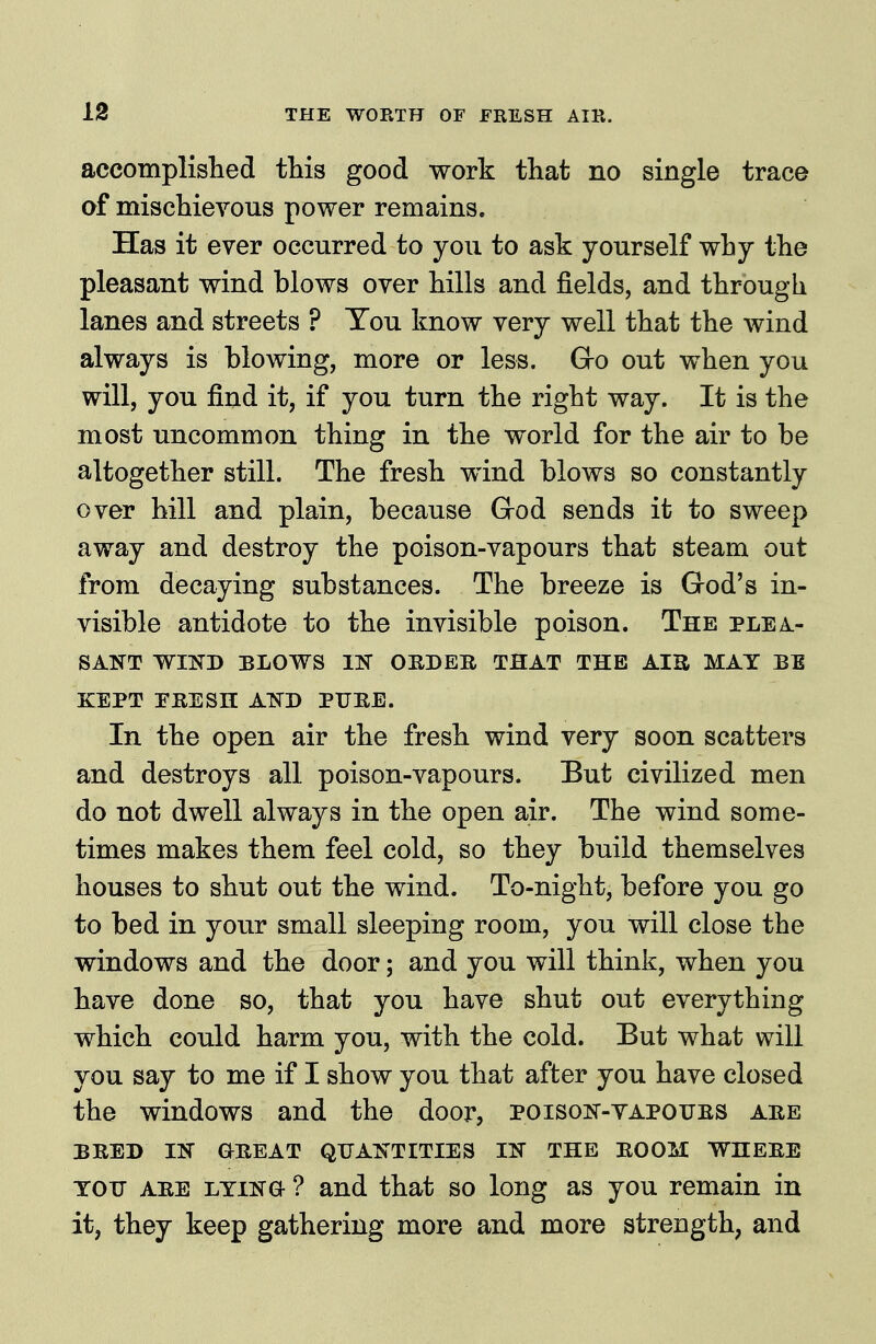 accomplished this good work that no single trace of mischievous power remains. Has it ever occurred to you to ask yourself why the pleasant wind blows over hills and fields, and through lanes and streets ? Tou know very well that the wind always is blowing, more or less. Gro out when you will, you find it, if you turn the right way. It is the most uncommon thing in the world for the air to be altogether still. The fresh wind blows so constantly over hill and plain, because God sends it to sweep away and destroy the poison-vapours that steam out from decaying substances. The breeze is God's in- visible antidote to the invisible poison. The plea- sant WIND BLOWS m OHDEB THAT THE AIS MAT BE KEPT PEESH AND PUBE. In the open air the fresh wind very soon scatters and destroys all poison-vapours. But civilized men do not dwell always in the open air. The wind some- times makes them feel cold, so they build themselves houses to shut out the wind. To-night, before you go to bed in your small sleeping room, you will close the windows and the door; and you will think, when you have done so, that you have shut out everything which could harm you, with the cold. Eut what will you say to me if I show you that after you have closed the windows and the door, poison-vapoubs abe BBED IN OBEAT QUANTITIES IN THE BOOM WHEBE TOU ABE LTiNG- ? and that so long as you remain in it, they keep gathering more and more strength, and