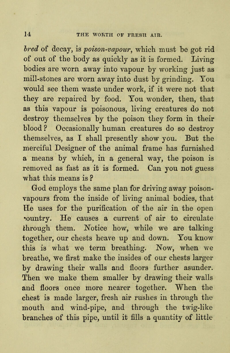 Ired of decay, is poison-vapour, which must be got rid of out of the body as quickly as it is formed. Living bodies are worn away into vapour by working just as mill-stones are worn away into dust by grinding. You would see them waste under work, if it were not that they are repaired by food. Tou wonder, then, that as this vapour is poisonous, living creatures do not destroy themselves by the poison they form in their blood ? Occasionally human creatures do so destroy themselves, as I shall presently show you. But the merciful Designer of the animal frame has furnished a means by which, in a general way, the poison is removed as fast as it is formed. Can you not guess what this means is ? God employs the same plan for driving away poison- vapours from the inside of living animal bodies, that He uses for the purification of the air in the open •-ountry. He causes a current of air to circulate through them. Notice how, while we are talking together, our chests heave up and down. You know this is what we term breathing. Now, when we breathe, we first make the insides of our chests larger by drawing their walls and floors further asunder. Then we make them smaller by drawing their walls and floors once more nearer together. When the chest is made larger, fresh air rushes in through the mouth and wind-pipe, and through the twig-like branches of this pipe, until it fills a quantity of little