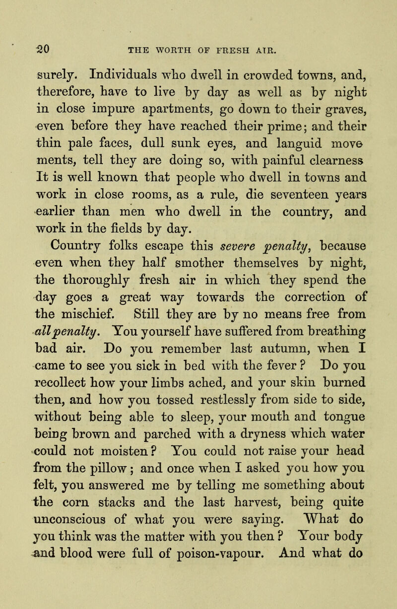 surely. Individuals wlio dwell in crowded towns, and, therefore, have to live by day as well as by night in close impure apartments, go down to their graves, even before they have reached their prime; and their thin pale faces, dull sunk eyes, and languid move ments, tell they are doing so, with painful clearness It is well known that people who dwell in towns and work in close rooms, as a rule, die seventeen years earlier than men who dwell in the country, and work in the fields by day. Country folks escape this severe penalty, because even when they half smother themselves by night, the thoroughly fresh air in which they spend the day goes a great way towards the correction of the mischief. Still they are by no means free from all penalty, Tou yourself have suffered from breathing bad air. Do you remember last autumn, when I came to see you sick in bed with the fever ? Do you recollect how your limbs ached, and your skin burned then, and how you tossed restlessly from side to side, without being able to sleep, your mouth and tongue being brown and parched with a dryness which water could not moisten ? Tou could not raise your head from the pillow ; and once when I asked you how you felt, you answered me by telling me something about the corn stacks and the last harvest, being quite unconscious of what you were saying. What do you think was the matter with you then ? Tour body ^nd blood were full of poison-vapour. And what do