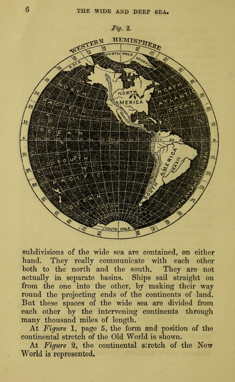 subdivisions of the wide sea are contained, on either hand. They really communicate with each other both to the north and the south. They are not actually in separate basins. Ships sail straight on from the one into the other, by making their way round the projecting ends of the continents of land. But these spaces of the wide sea are divided from each other by the intervening continents through many thousand miles of length. At Figure 1, page 5, the form and position of the continental stretch of the Old World is shown. At Figure 9, the continental stretch of the New- World is represented.