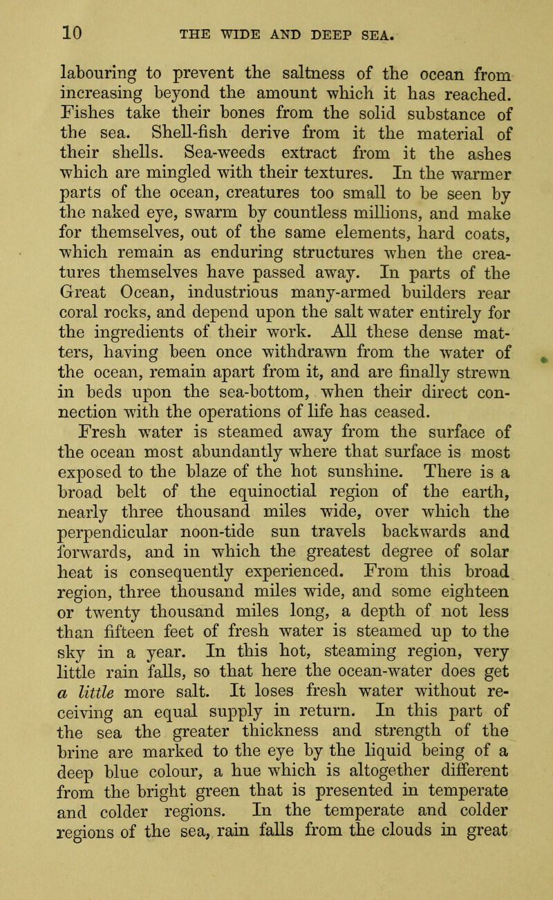 labouring to prevent the saltness of the ocean from increasing beyond the amount which it has reached. Fishes take their bones from the solid substance of the sea. Shell-fish derive from it the material of their shells. Sea-weeds extract from it the ashes which are mingled with their textures. In the warmer parts of the ocean, creatures too small to be seen by the naked eye, swarm by countless millions, and make for themselves, out of the same elements, hard coats, which remain as enduring structures when the crea- tures themselves have passed away. In parts of the Great Ocean, industrious many-armed builders rear coral rocks, and depend upon the salt water entirely for the ingredients of their work. All these dense mat- ters, having been once withdrawn from the water of ^ the ocean, remain apart from it, and are finally strewn in beds upon the sea-bottom, when their direct con- nection with the operations of life has ceased. Fresh water is steamed away from the surface of the ocean most abundantly where that surface is most exposed to the blaze of the hot sunshine. There is a broad belt of the equinoctial region of the earth, nearly three thousand miles wide, over which the perpendicular noon-tide sun travels backwards and forwards, and in which the greatest degree of solar heat is consequently experienced. From this broad region, three thousand miles wide, and some eighteen or twenty thousand miles long, a depth of not less than fifteen feet of fresh water is steamed up to the sky in a year. In this hot, steaming region, very little rain falls, so that here the ocean-water does get a little more salt. It loses fresh water without re- ceiving an equal supply in return. In this part of the sea the greater thickness and strength of the brine are marked to the eye by the liquid being of a deep blue colour, a hue which is altogether different from the bright green that is presented in temperate and colder regions. In the temperate and colder regions of the sea, rain falls from the clouds in great