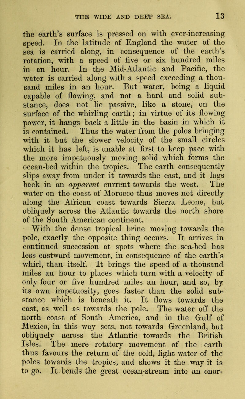 the earth's surface is pressed on with ever-increasing speed. In the latitude of England the water of the sea is carried along, in consequence of the earth's rotation, with a speed of five or six hundred miles in an hour. In the Mid-Atlantic and Pacific, the water is carried along with a speed exceeding a thou- sand miles in an hour. But water, heing a liquid capahle of flowing, and not a hard and solid sub- stance, does not lie passive, like a stone, on the surface of the whirling earth; in virtue of its flowing power, it hangs back a little in the basin in which it is contained. Thus the water from the polos bringing with it but the slower velocity of the small circles which it has left, is unable at first to keep pace with the more impetuously moving solid which forms the ocean-bed within the tropics. The earth consequently slips away from under it towards the east, and it lags back in an apijarent current towards the west. The water on the coast of Morocco thus moves not directly along the African coast towards Sierra Leone, but obliquely across the Atlantic towards the north shore of the South American continent. With the dense tropical brine moving towards the pole, exactly the opposite thing occurs. It arrives in continued succession at spots where the sea-bed has less eastward movement, in consequence of the earth's whirl, than itself. It brings the speed of a thousand miles an hour to places which turn with a velocity of only four or five hundred miles an hour, and so, by its own impetuosity, goes faster than the solid sub- stance which is beneath it. It flows towards the east, as well as towards the pole. The water off the north coast of South America, and in the Gulf of Mexico, in this way sets, not towards Greenland, but obliquely across the Atlantic towards the British Isles. The mere rotatory movement of the earth thus favours the return of the cold, light water of the poles towards the tropics, and shows it the way it is to go. It bends the great ocean-stream into an enor-