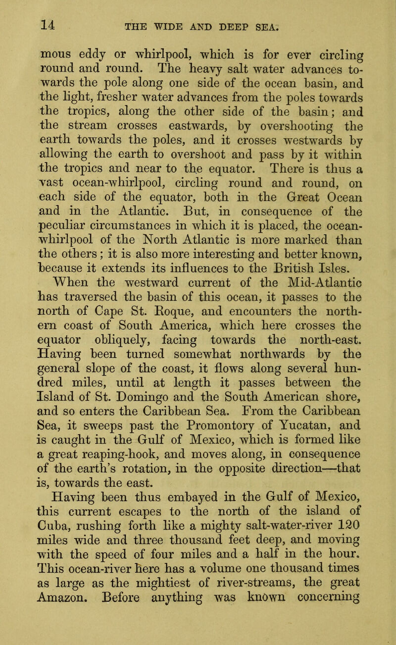 mous eddy or whirlpool, which is for ever circling round and round. The heavy salt water advances to- wards the pole along one side of the ocean basin, and the light, fresher water advances from the poles towards the tropics, along the other side of the basin; and the stream crosses eastwards, by overshooting the earth towards the poles, and it crosses westwards by allowing the earth to overshoot and pass by it within the tropics and near to the equator. There is thus a vast ocean-whirlpool, circling round and round, on each side of the equator, both in the Great Ocean and in the Atlantic. But, in consequence of the peculiar circumstances in which it is placed, the ocean- whirlpool of the North Atlantic is more marked than the others; it is also more interesting and better known, because it extends its influences to the British Isles. When the westward current of the Mid-Atlantic has traversed the basin of this ocean, it passes to the north of Cape St. Roque, and encounters the north- ern coast of South America, which here crosses the equator obliquely, facing towards the north-east. Having been turned somewhat northwards by the general slope of the coast, it flows along several hun- dred miles, until at length it passes between the Island of St. Domingo and the South American shore, and so enters the Caribbean Sea. From the Caribbean Sea, it sweeps past the Promontory of Yucatan, and is caught in the Gulf of Mexico, which is formed like a great reaping-hook, and moves along, in consequence of the earth's rotation, in the opposite direction—^that is, towards the east. Having been thus embayed in the Gulf of Mexico, this current escapes to the north of the island of Cuba, rushing forth like a mighty salt-water-river 120 miles wide and three thousand feet deep, and moving with the speed of four miles and a half in the hour. This ocean-river here has a volume one thousand times as large as the mightiest of river-streams, the great Amazon. Before anything was known concerning
