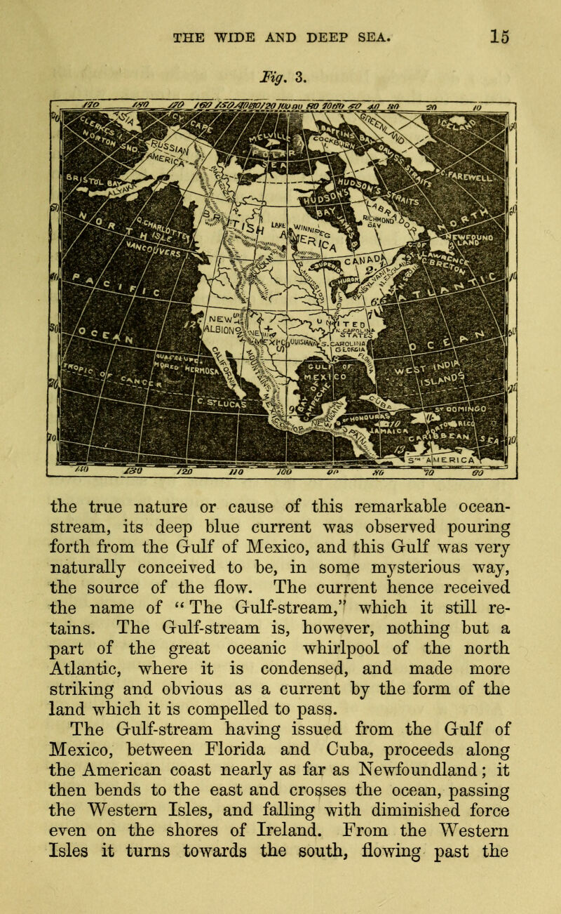 Fig. 3. the true nature or cause of this remarkable ocean- stream, its deep blue current was observed pouring forth from the Gulf of Mexico, and this Gulf was very naturally conceived to be, in some mysterious way, the source of the flow. The current hence received the name of  The Gulf-stream, which it still re- tains. The Gulf-stream is, however, nothing but a part of the great oceanic whirlpool of the north Atlantic, where it is condensed, and made more striking and obvious as a current by the form of the land which it is compelled to pass. The Gulf-stream having issued from the Gulf of Mexico, between Florida and Cuba, proceeds along the American coast nearly as far as Newfoundland; it then bends to the east and crosses the ocean, passing the Western Isles, and falling with diminished force even on the shores of Ireland. From the Western Isles it turns towards the south, flowing past the