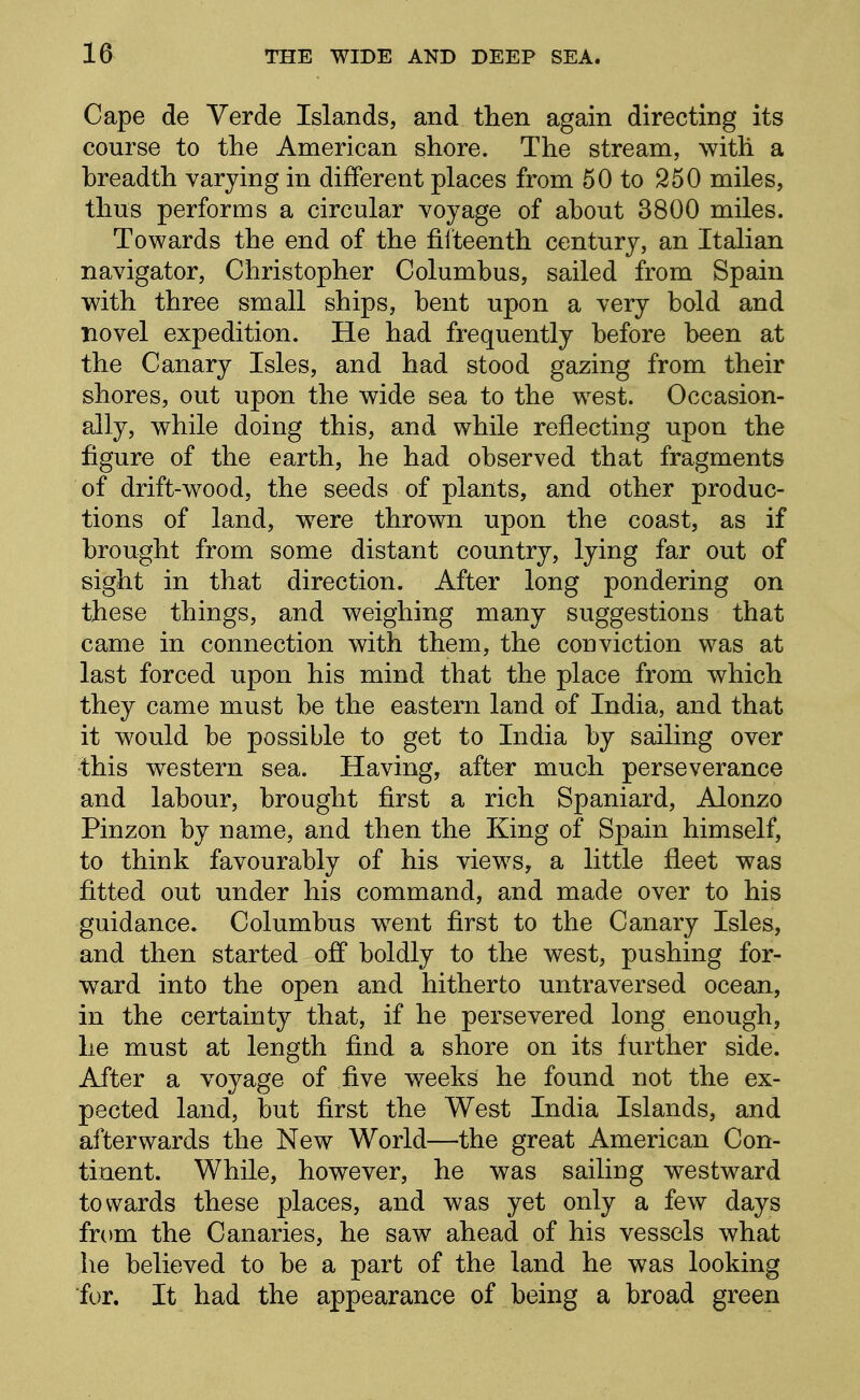 Cape de Verde Islands, and then again directing its course to the American shore. The stream, with a breadth varying in different places from 50 to 250 miles, thus performs a circular voyage of about 3800 miles. Towards the end of the fifteenth century, an Italian navigator, Christopher Columbus, sailed from Spain with three small ships, bent upon a very bold and novel expedition. He had frequently before been at the Canary Isles, and had stood gazing from their shores, out upon the wide sea to the west. Occasion- ally, while doing this, and while reflecting upon the figure of the earth, he had observed that fragments of drift-wood, the seeds of plants, and other produc- tions of land, were thrown upon the coast, as if brought from some distant country, lying far out of sight in that direction. After long pondering on these things, and weighing many suggestions that came in connection with them, the conviction was at last forced upon his mind that the place from which they came must be the eastern land of India, and that it would be possible to get to India by sailing over this western sea. Having, after much perseverance and labour, brought first a rich Spaniard, Alonzo Pinzon by name, and then the King of Spain himself, to think favourably of his views, a little fleet was fitted out under his command, and made over to his guidance. Columbus went first to the Canary Isles, and then started ofl* boldly to the west, pushing for- ward into the open and hitherto untraversed ocean, in the certainty that, if he persevered long enough, he must at length find a shore on its further side. After a voyage of five weeks he found not the ex- pected land, but first the West India Islands, and afterwards the New World—the great American Con- tinent. While, however, he was sailing westward towards these places, and was yet only a few days from the Canaries, he saw ahead of his vessels what he believed to be a part of the land he was looking for. It had the appearance of being a broad green