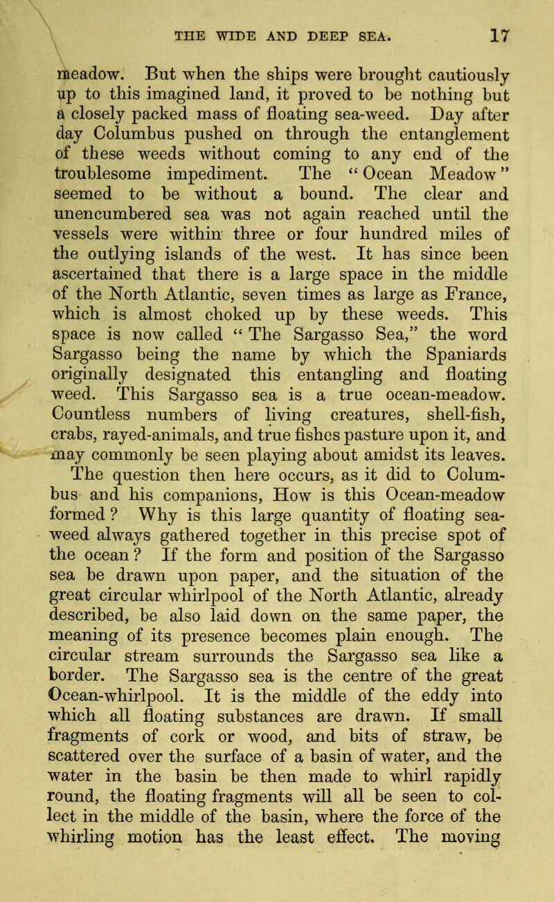 meadow. But when the ships were brought cautiously up to this imagined land, it proved to be nothing but a closely packed mass of floating sea-weed. Day after day Columbus pushed on through the entanglement of these weeds without coming to any end of the troublesome impediment. The Ocean Meadow seemed to be without a bound. The clear and unencumbered sea was not again reached until the vessels were within three or four hundred miles of the outlying islands of the west. It has since been ascertained that there is a large space in the middle of the North Atlantic, seven times as large as France, which is almost choked up by these weeds. This space is now called  The Sargasso Sea, the word Sargasso being the name by which the Spaniards originally designated this entangling and floating weed. This Sargasso sea is a true ocean-meadow. Countless numbers of living creatures, shell-fish, crabs, rayed-animals, and true fishes pasture upon it, and ^^k^- may commonly be seen playing about amidst its leaves. The question then here occurs, as it did to Colum- bus and his companions, How is this Ocean-meadow formed ? Why is this large quantity of floating sea- weed always gathered together in this precise spot of the ocean ? If the form and position of the Sargasso sea be drawn upon paper, and the situation of the great circular whirlpool of the North Atlantic, already described, be also laid down on the same paper, the meaning of its presence becomes plain enough. The circular stream surrounds the Sargasso sea like a border. The Sargasso sea is the centre of the great Ocean-whirlpool. It is the middle of the eddy into which all floating substances are drawn. If small fragments of cork or wood, and bits of straw, be scattered over the surface of a basin of water, and the water in the basin be then made to whirl rapidly round, the floating fragments v^ill all be seen to col- lect in the middle of the basin, where the force of the whirling motion has the least effect. The moving
