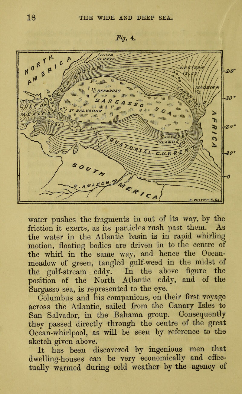 Fig. 4. water pushes the fragments in out of its way, by the friction it exerts, as its particles rush past them. As the water in the Atlantic basin is in rapid whirling motion, floating bodies are driven in to the centre of the whirl in the same way, and hence the Ocean- meadow of green, tangled gulf-weed in the midst of the gulf-stream eddy. In the above figure the position of the North Atlantic eddy, and of the Sargasso sea, is represented to the eye. Columbus and his companions, on their first voyage across the Atlantic, sailed from the Canary Isles to San Salvador, in the Bahama group. Consequently they passed directly through the centre of the great Ocean-whirlpool, as wiU be seen by reference to the sketch given above. It has been discovered by ingenious men that dwelling-houses can be very economically and effec- tually warmed during cold weather by the agency of