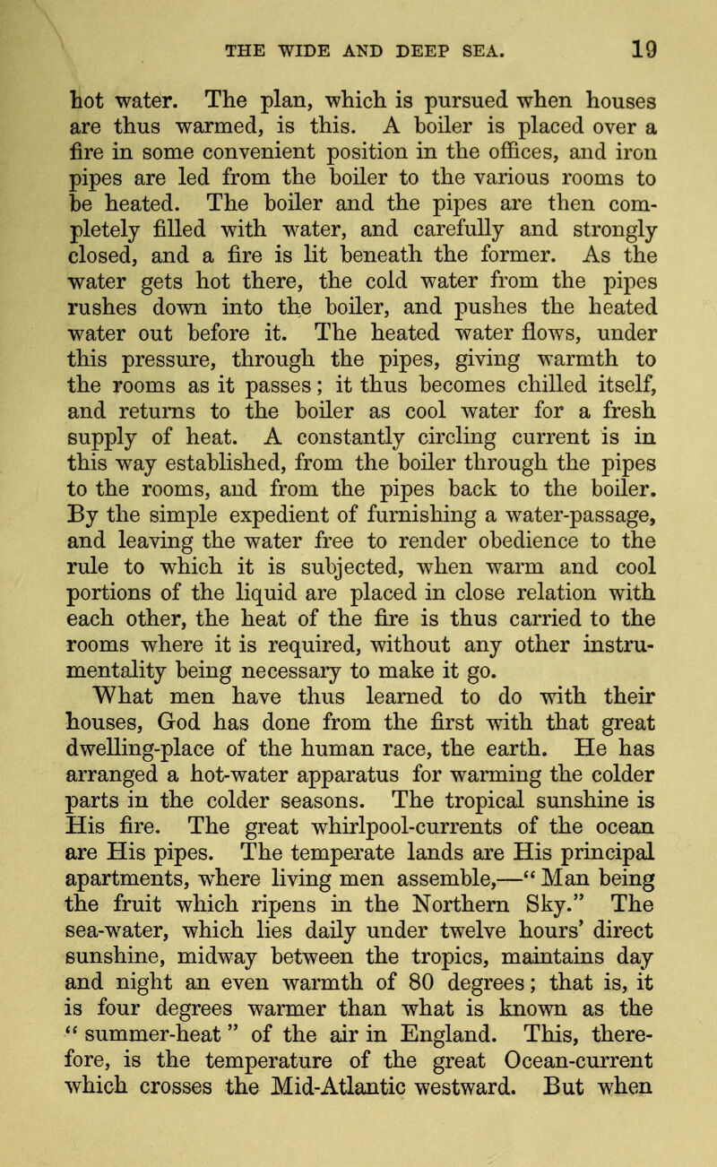 hot water. The plan, which is pursued when houses are thus warmed, is this. A boiler is placed over a fire in some convenient position in the offices, and iron pipes are led from the boiler to the various rooms to be heated. The boiler and the pipes are then com- pletely filled with water, and carefully and strongly closed, and a fire is lit beneath the former. As the water gets hot there, the cold water from the pipes rushes down into the boiler, and pushes the heated water out before it. The heated water flows, under this pressure, through the pipes, giving warmth to the rooms as it passes; it thus becomes chilled itself, and returns to the boiler as cool water for a fresh supply of heat. A constantly circling current is in this way established, from the boiler through the pipes to the rooms, and from the pipes back to the boiler. By the simple expedient of furnishing a water-passage, and leaving the water free to render obedience to the rule to which it is subjected, when warm and cool portions of the liquid are placed in close relation with each other, the heat of the fire is thus carried to the rooms where it is required, without any other instru- mentality being necessary to make it go. What men have thus learned to do with their houses, God has done from the first with that great dwelling-place of the human race, the earth. He has arranged a hot-water apparatus for warming the colder parts in the colder seasons. The tropical sunshine is His fire. The great whirlpool-currents of the ocean are His pipes. The temperate lands are His principal apartments, w^here living men assemble,— Man being the fruit which ripens in the Northern Sky. The sea-water, which lies daily under twelve hours' direct sunshine, midway between the tropics, maintains day and night an even warmth of 80 degrees; that is, it is four degrees warmer than what is known as the  summer-heat  of the air in England. This, there- fore, is the temperature of the great Ocean-current which crosses the Mid-Atlantic westward. But when