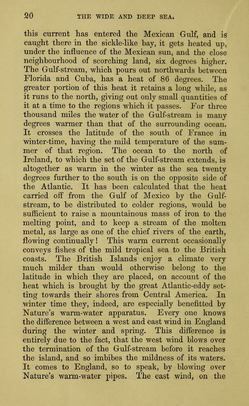 this current has entered the Mexican Gulf, and is caught there in the sickle-like bay, it gets heated up, under the influence of the Mexican sun, and the close neighbourhood of scorching land, six degrees higher. The Gulf-stream, which pours out northwards between Florida and Cuba, has a heat of 86 degrees. The greater portion of this heat it retains a long while, as it runs to the north, giving out only small quantities of it at a time to the regions which it passes. For three thousand miles the water of the Gulf-stream is many degrees warmer than that of the surrounding ocean. It crosses the latitude of the south of France in winter-time, having the mild temperature of the sum- mer of that region. The ocean to the north of Ireland, to which the set of the Gulf-stream extends, is altogether as warm in the winter as the sea twenty degrees further to the south is on the opposite side of the Atlantic. It has been calculated that the heat carried off from the Gulf of Mexico by the Gulf- stream, to be distributed to colder regions, would be sufficient to raise a mountainous mass of iron to the melting point, and to keep a stream of the molten metal, as large as one of the chief rivers of the earth, flowing continually! This warm current occasionally conveys fishes of the mild tropical sea to the British coasts. The British Islands enjoy a climate very much milder than would otherwise belong to the latitude in which they are placed, on account of the heat which is brought by the great Atlantic-eddy set- ting towards their shores from Central America. In winter time they, indeed, are especially benefitted by Nature's warm-water apparatus. Every one knows the difference between a west and east wind in England during the winter and spring. This difference is entirely due to the fact, that the west wind blows over the termination of the Gulf-stream before it reaches the island, and so imbibes the mildness of its waters. It comes to England, so to speak, by blowing over Nature's warm-water pipes. The east wind, on the