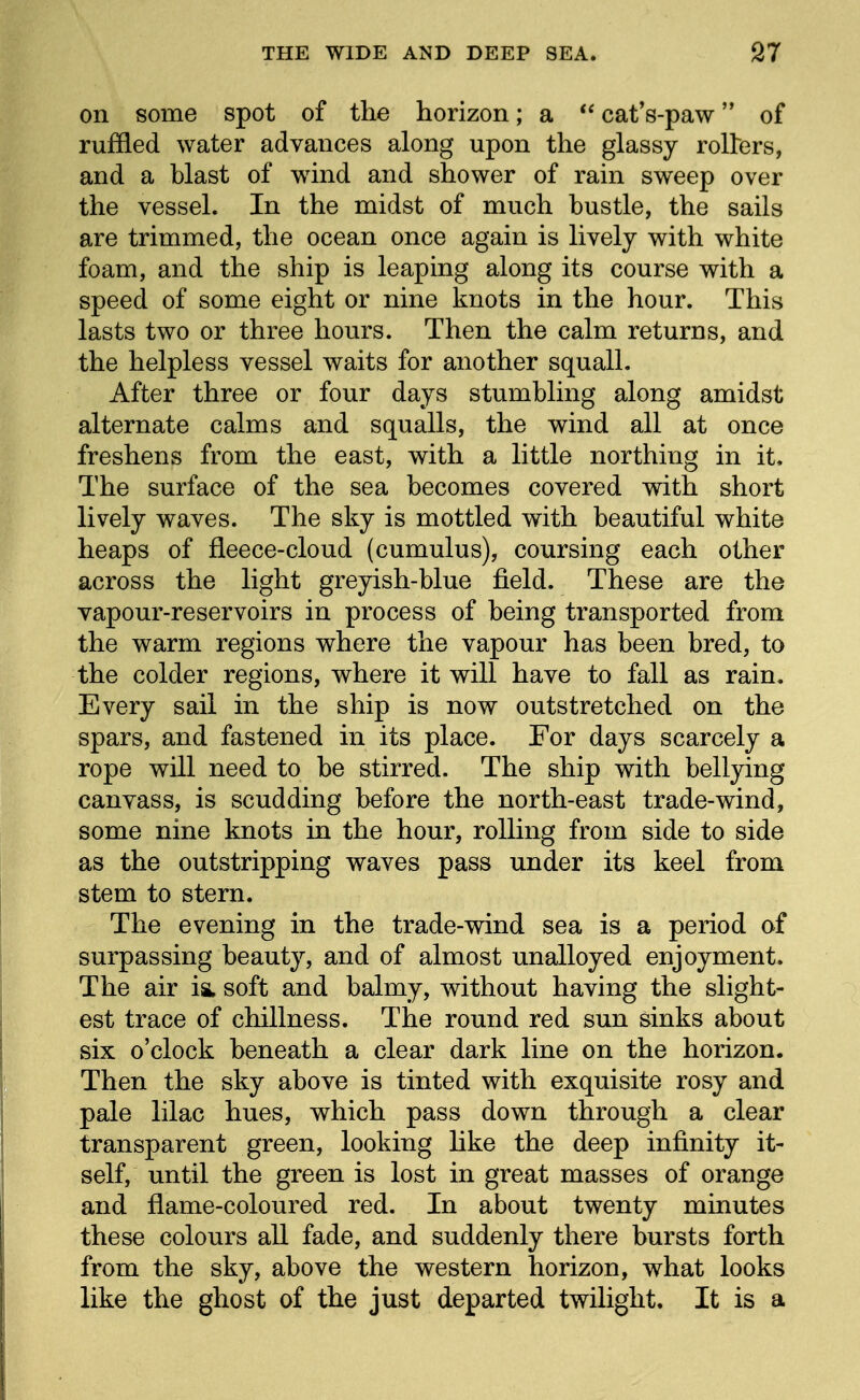 on some spot of the horizon; a cat's-paw of ruffled water advances along upon the glassy rollers, and a blast of wdnd and shower of rain sweep over the vessel. In the midst of much hustle, the sails are trimmed, the ocean once again is lively with white foam, and the ship is leaping along its course with a speed of some eight or nine knots in the hour. This lasts two or three hours. Then the calm returns, and the helpless vessel waits for another squall. After three or four days stumbling along amidst alternate calms and squalls, the wind all at once freshens from the east, with a little northing in it. The surface of the sea becomes covered with short lively waves. The sky is mottled with beautiful white heaps of fleece-cloud (cumulus), coursing each other across the light greyish-blue field. These are the vapour-reservoirs in process of being transported from the warm regions where the vapour has been bred, to the colder regions, where it will have to fall as rain. Every sail m the ship is now outstretched on the spars, and fastened m its place. For days scarcely a rope will need to be stirred. The ship with bellying canvass, is scudding before the north-east trade-wind, some nine knots in the hour, rolling from side to side as the outstripping waves pass under its keel from stem to stern. The evening in the trade-wind sea is a period of surpassing beauty, and of almost unalloyed enjoyment. The air is, soft and balmy, without having the slight- est trace of chillness. The round red sun sinks about six o'clock beneath a clear dark line on the horizon. Then the sky above is tinted with exquisite rosy and pale lilac hues, which pass down through a clear transparent green, looking like the deep infinity it- self, until the green is lost in great masses of orange and flame-coloured red. In about twenty minutes these colours all fade, and suddenly there bursts forth from the sky, above the western horizon, what looks like the ghost of the just departed twilight. It is a