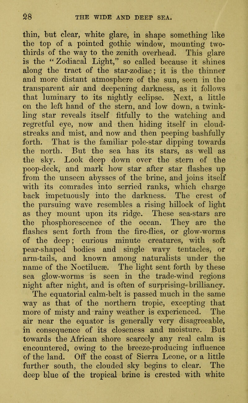 thin, but clear, white glare, in shape something like the top of a pointed gothic window, mounting two- thirds of the way to the zenith overhead. This glare is the  Zodiacal Light, so called because it shines along the tract of the star-zodiac; it is the thinner and more distant atmosphere of the sun, seen in the transparent air and deepening darkness, as it follows that luminary to its nightly eclipse. Next, a little on the left hand of the stern, and low down, a twink- ling star reveals itself fitfully to the watching and regretful eye, now and then hiding itself in cloud- streaks and mist, and now and then peeping bashfully forth. That is the familiar pole-star dipping towards the north. But the sea has its stars, as well as the sky. Look deep down over the stern of the poop-deck, and mark how star after star flashes up from the unseen abysses of the brine, and joins itself with its comrades into serried ranks, which charge back impetuously into the darkness. The crest of the pursuing wave resembles a rising hillock of light as they mount upon its ridge. These sea-stars are the phosphorescence of the ocean. They are the flashes sent forth from the fire-flies, or glow-worms of the deep; curious minute creatures, with soft pear-shaped bodies and single wavy tentacles, or arm-tails, and known among naturalists under the name of the Noctilucse. The light sent forth by these sea glow-worms is seen in the trade-wind regions night after night, and is often of surprising brilliancy. The equatorial calm-belt is passed much in the same way as that of the northern tropic, excepting that more of misty and rainy weather is experienced. The air near the equator is generally very disagreeable, in consequence of its closeness and moisture. But towards the African shore scarcely any real calm is encountered, owing to the breeze-producing influence of the land. Off the coast of Sierra Leone, or a little further south, the clouded sky begins to clear. The deep blue of the tropical brine is crested with white