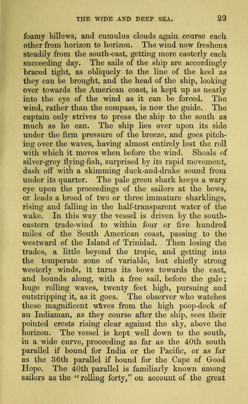 foamy billows, and cumulus clouds again course each other from horizon to horizon. The wind now freshens steadily from the south-east, getting more easterly each succeeding day. The sails of the ship are accordingly braced tight, as obliquely to the line of the keel as they can be brought, and the head of the ship, looking over towards the American coast, is kept up as nearly into the eye of the wind as it can be forced. The wind, rather than the compass, is now the guide. The captain only strives to press the ship to the south as much as he can. The ship lies over upon its side under the firm pressure of the breeze, and goes pitch- ing over the waves, having almost entirely lost the roll with which it moves when before the wind. Shoals of silver-grey flying-fish, surprised by its rapid movement, dash off with a skimming duck-and-drake sound from under its quarter. The pale green shark keeps a wary eye upon the proceedings of the sailors at the bows, or leads a brood of two or three immature sharklings, rising and falling in the half-transparent water of the wake. In this way the vessel is driven by the south- eastern trade-wind to within four or five hundred miles of the South American coast, passing to the westward of the Island of Trinidad. Then losing the trades, a little beyond the tropic, and getting into the temperate zone of variable, but chiefly strong westerly winds, it turns its bows towards the east, and bounds along, with a free sail, before the gale; huge rolling waves, twenty feet high, pursuing and outstripping it, as it goes. The observer who watches these magnificent w^ves from the high poop-deck of an Indiaman, as they course after the ship, sees their pointed crests rising clear against the sky, above the horizon. The vessel is kept well down to the south, in a wide curve, proceeding as far as the 40th south parallel if bound for India or the Pacific, or as far as the 36th parallel if bound for the Cape of Good Hope. The 40th parallel is familiarly known among sailors as the ''rolling forty, on account of the great
