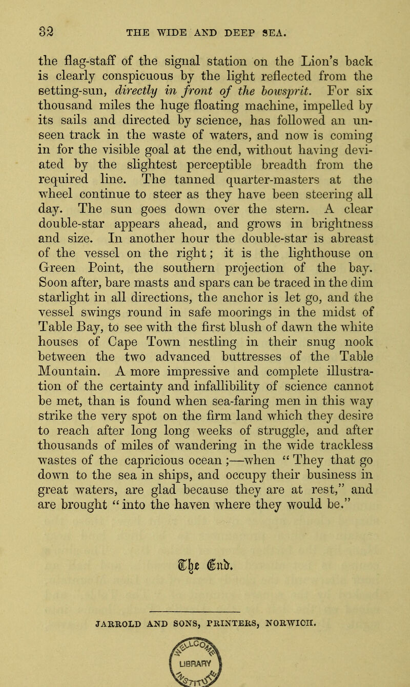 the flag-staff of tlie signal station on the Lion's back is clearly conspicuous by the light reflected from the Betting-sun, directly in front of the bowsprit. For six thousand miles the huge floating machine, impelled by its sails and directed by science, has followed an un- seen track in the waste of waters, and now is coming in for the visible goal at the end, without having devi- ated by the slightest perceptible breadth from the required line. The tanned quarter-masters at the wheel continue to steer as they have been steering all day. The sun goes down over the stern. A clear double-star appears ahead, and grows in brightness and size. In another hour the double-star is abreast of the vessel on the right; it is the lighthouse on Green Point, the southern projection of the bay. Soon after, bare masts and spars can be traced in the dim starlight in all directions, the anchor is let go, and the vessel swings round in safe moorings in the midst of Table Bay, to see with the first blush of dawn the white houses of Cape Town nestling in their snug nook between the two advanced buttresses of the Table Mountain. A more impressive and complete illustra- tion of the certainty and infallibility of science cannot be met, than is found when sea-faring men in this way strike the very spot on the firm land which they desire to reach after long long weeks of struggle, and after thousands of miles of wandering in the wide trackless wastes of the capricious ocean ;—when  They that go down to the sea in ships, and occupy their business in great waters, are glad because they are at rest, and are brought into the haven where they would be, JARROLD AND SONS, PKINTERS, NORWICH.
