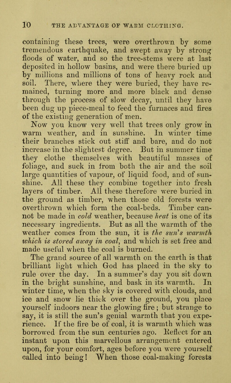 containing these trees, were overthrown by some tremendous earthquake, and swept away by strong floods of water, and so the tree-stems were at last deposited in hollow basins, and were there buried up by millions and millions of tons of heavy rock and soil. There, where they were buried, they have re- mained, turning more and more black and dense through the process of slow decay, until they have been dug up piece-meal to feed the furnaces and fires of the existing generation of men. Now you know very well that trees only grow in warm weather, and in sunshine. In winter time their branches stick out stiff and bare, and do not increase in the slightest degree. But in summer time they clothe themselves with beautiful masses of foliage, and suck in from both the air and the soil large quantities of vapour, of liquid food, and of sun- shine. All these they combine together into fresh layers of timber. All these therefore were buried in the ground as timber, when those old forests were overthrown which form the coal-beds. Timber can- not be made in cold weather, because heat is one of its necessary ingredients. But as all the warmth of the weather comes from the sun, it is the sim^s warmth which is stored away in coal, and which is set free and made useful when the coal is burned. The grand source of all warmth on the earth is that brilliant light which God has placed in the sky to rule over the day. In a summer's day you sit down in the bright sunshine, and bask in its warmth. In winter time, when the sky is covered with clouds, and ice and snow lie thick over the ground, you place yourself indoors near the glowing fire ; but strange to say, it is still the sun's genial warmth that you expe- rience. If the fire be of coal, it is warmth which was borrowed from the sun centuries ogo. Eeflect for an instant upon this marvellous arrangement entered upon, for your comfort, ages before you were yourself called into being! When those coal-making forests
