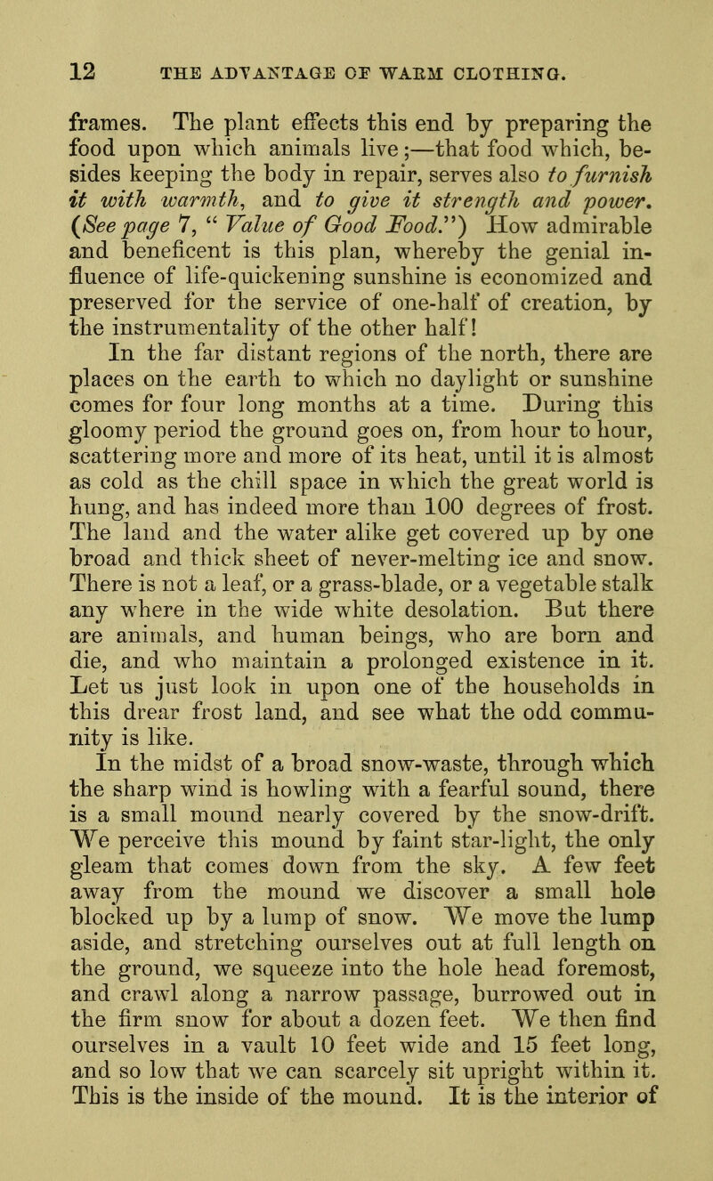 frames. The plant effects this end by preparing the food upon which animals live;—that food which, be- sides keeping the body in repair, serves also to furnish it with warmth, and to give it strength and power. (^Seepage 7, Value of Good Food'') How admirable and beneficent is this plan, whereby the genial in- fluence of life-quickening sunshine is economized and preserved for the service of one-half of creation, by the instrumentality of the other half! In the far distant regions of the north, there are places on the earth to which no daylight or sunshine comes for four long months at a time. During this gloomy period the ground goes on, from hour to hour, scattering more and more of its heat, until it is almost as cold as the chill space in which the great world is hung, and has indeed more than 100 degrees of frost. The land and the water alike get covered up by one broad and thick sheet of never-melting ice and snow. There is not a leaf, or a grass-blade, or a vegetable stalk any where in the wide white desolation. But there are animals, and human beings, who are born and die, and who maintain a prolonged existence in it. Let us just look in upon one of the households in this drear frost land, and see what the odd commu- nity is like. In the midst of a broad snow-waste, through which the sharp wind is howling with a fearful sound, there is a small mound nearly covered by the snow-drift. We perceive this mound by faint star-light, the only gleam that comes down from the sky. A few feet away from the mound we discover a small hole blocked up by a lump of snow. We move the lump aside, and stretching ourselves out at full length on the ground, we squeeze into the hole head foremost, and crawl along a narrow passage, burrowed out in the firm snow for about a dozen feet. We then find ourselves in a vault 10 feet wide and 15 feet long, and so low that we can scarcely sit upright within it. This is the inside of the mound. It is the interior of