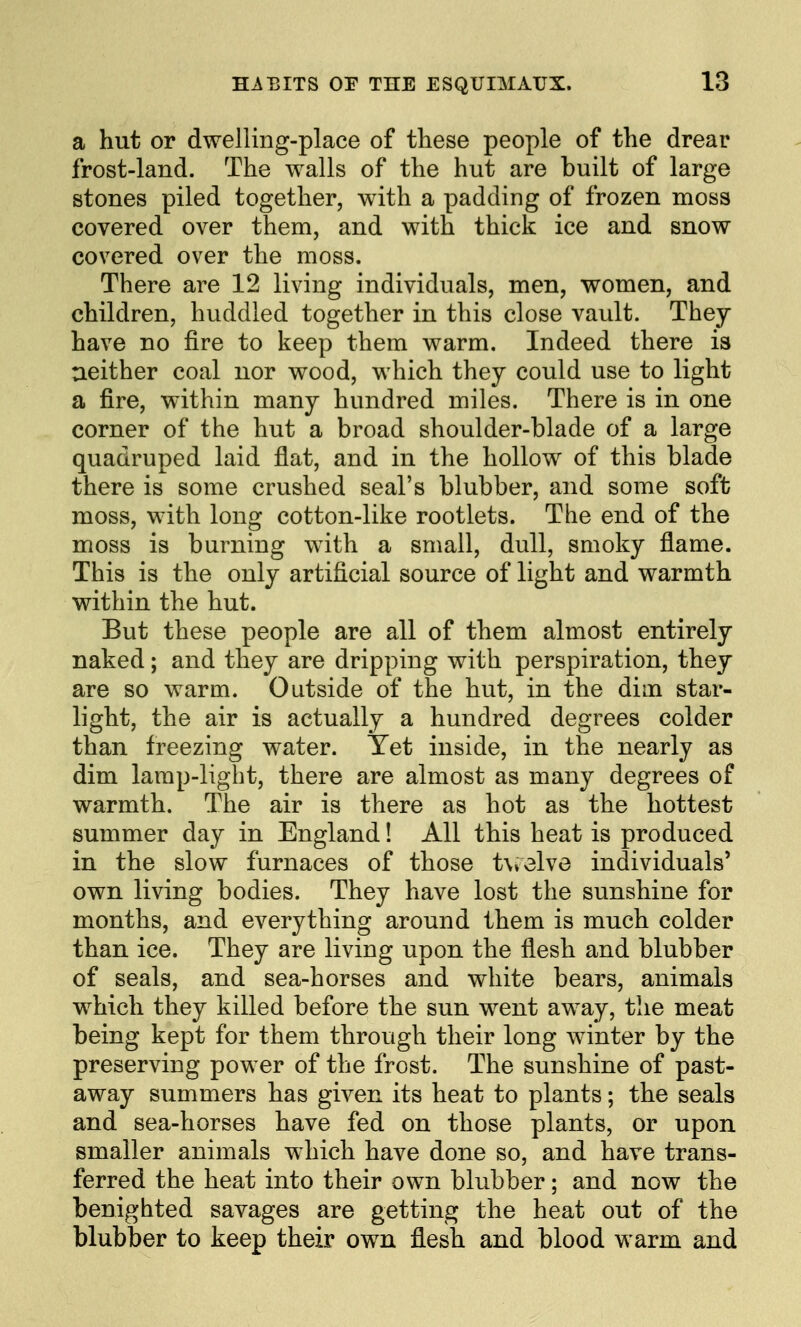 a hut or dwelling-place of these people of the drear frost-land. The walls of the hut are built of large stones piled together, with a padding of frozen moss covered over them, and with thick ice and snow covered over the moss. There are 12 living individuals, men, women, and children, huddled together in this close vault. They have no fire to keep them warm. Indeed there is ueither coal nor wood, which they could use to light a fire, within many hundred miles. There is in one corner of the hut a broad shoulder-blade of a large quadruped laid flat, and in the hollow of this blade there is some crushed seal's blubber, and some soft moss, with long cotton-like rootlets. The end of the moss is burning with a small, dull, smoky flame. This is the only artificial source of light and warmth within the hut. But these people are all of them almost entirely naked; and they are dripping with perspiration, they are so warm. Outside of the hut, in the dim star- light, the air is actually a hundred degrees colder than freezing water. Yet inside, in the nearly as dim lamp-light, there are almost as many degrees of warmth. The air is there as hot as the hottest summer day in England! All this heat is produced in the slow furnaces of those t\ielve individuals' own living bodies. They have lost the sunshine for months, and everything around them is much colder than ice. They are living upon the flesh and blubber of seals, and sea-horses and white bears, animals which they killed before the sun went away, the meat being kept for them through their long winter by the preserving power of the frost. The sunshine of past- away summers has given its heat to plants; the seals and sea-horses have fed on those plants, or upon smaller animals which have done so, and have trans- ferred the heat into their own blubber; and now the benighted savages are getting the heat out of the blubber to keep their own flesh and blood warm and