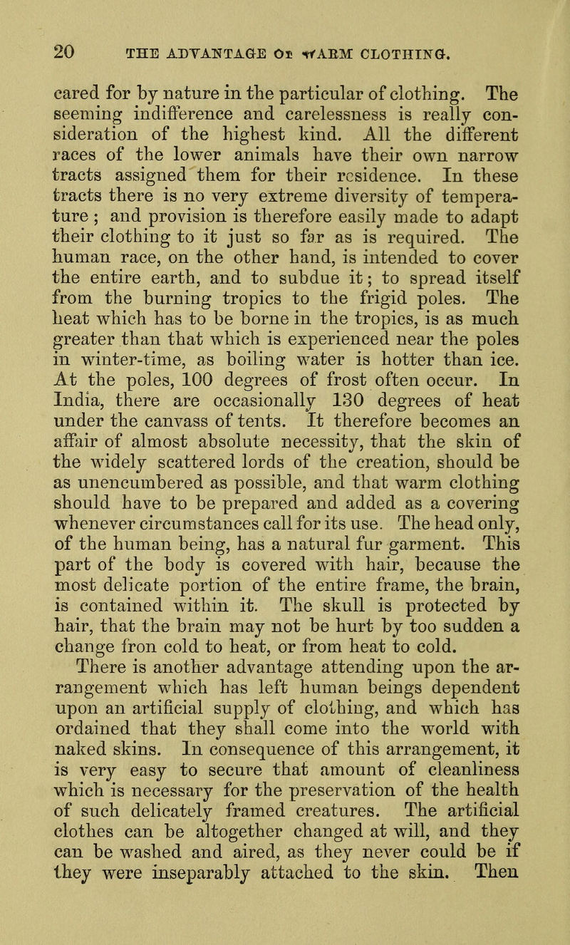 cared for by nature in the particular of clotliing. The seeming indifference and carelessness is really con- sideration of the highest kind. All the different races of the lower animals have their own narrow tracts assigned them for their residence. In these tracts there is no very extreme diversity of tempera- ture ; and provision is therefore easily made to adapt their clothing to it just so far as is required. The human race, on the other hand, is intended to cover the entire earth, and to subdue it; to spread itself from the burning tropics to the frigid poles. The heat which has to be borne in the tropics, is as much greater than that which is experienced near the poles in winter-time, as boiling water is hotter than ice. At the poles, 100 degrees of frost often occur. In India, there are occasionally 130 degrees of heat under the canvass of tents. It therefore becomes an affair of almost absolute necessity, that the skin of the widely scattered lords of the creation, should be as unencumbered as possible, and that warm clothing should have to be prepared and added as a covering whenever circumstances call for its use. The head only, of the human being, has a natural fur garment. This part of the body is covered with hair, because the most delicate portion of the entire frame, the brain, is contained within it. The skull is protected by hair, that the brain may not be hurt by too sudden a change fron cold to heat, or from heat to cold. There is another advantage attending upon the ar- rangement which has left human beings dependent upon an artificial supply of clothing, and which has ordained that they shall come into the world with naked skins. In consequence of this arrangement, it is very easy to secure that amount of cleanliness which is necessary for the preservation of the health of such delicately framed creatures. The artificial clothes can be altogether changed at will, and they can be washed and aired, as they never could be if they were inseparably attached to the skin. Then