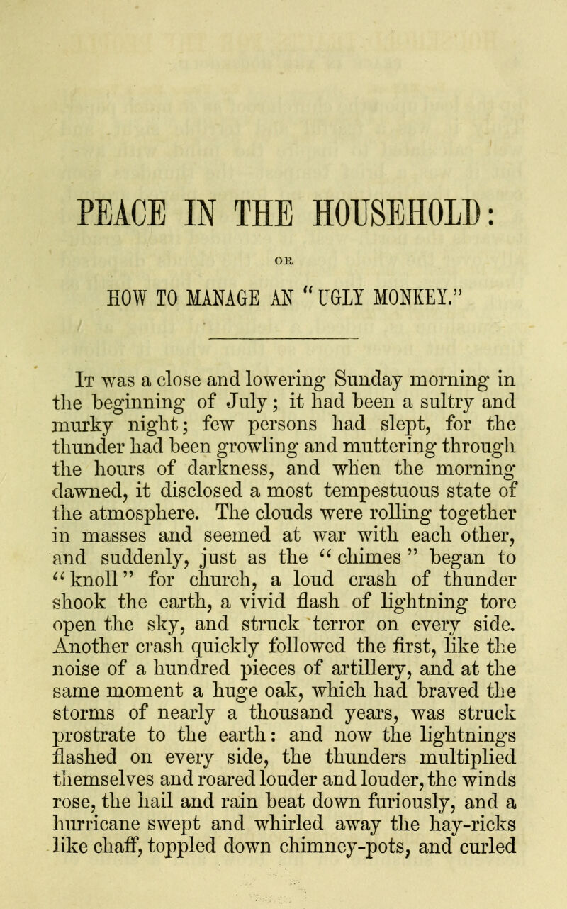 OK, HOW TO MANAGE AN UGLY MONKEIV' It was a close and lowering Sunday morning in tlie beginning of July; it had been a sultry and murky night; few persons had slept, for the thunder had been growling and muttering through the hours of darkness, and when the morning dawned, it disclosed a most tempestuous state of the atmosphere. The clouds were rolling together in masses and seemed at war with each other, and suddenly, just as the  chimes  began to knoll for church, a loud crash of thunder shook the earth, a vivid flash of lightning tore open the sky, and struck terror on every side. Another crash quickly followed the first, like the noise of a hundred pieces of artillery, and at the same moment a huge oak, which had braved the storms of nearly a thousand years, was struck prostrate to the earth: and now the lightnings flashed on every side, the thunders multiplied themselves and roared louder and louder, the winds rose, the hail and rain beat down furiously, and a hurricane swept and whirled away the hay-ricks like chaff*, toppled down chimney-pots, and curled