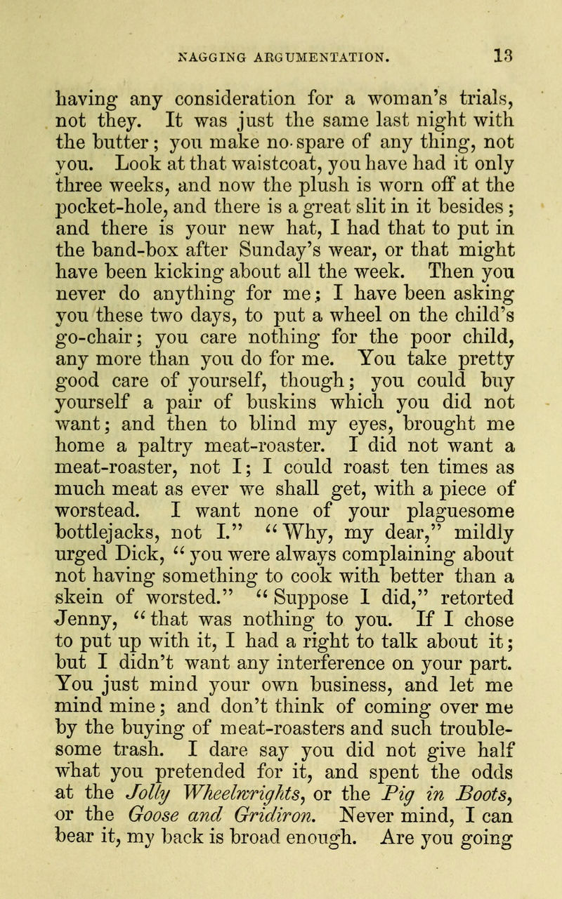 having any consideration for a woman's trials, not they. It was just the same last night with the butter; you make no-spare of any thing, not you. Look at that waistcoat, you have had it only three weeks, and now the plush is worn off at the pocket-hole, and there is a great slit in it besides ; and there is your new hat, I had that to put in the band-box after Sunday's wear, or that might have been kicking about all the week. Then yon never do anything for me; I have been asking you these two days, to put a wheel on the child's go-chair; you care nothing for the poor child, any more than you do for me. You take pretty good care of yourself, though; you could buy yourself a pair of buskins which you did not want; and then to blind my eyes, brought me home a paltry meat-roaster. I did not want a meat-roaster, not I; I could roast ten times as much meat as ever we shall get, with a piece of worstead. I want none of your plaguesome bottlejacks, not 1. ^^Why, my dear, mildly urged Dick, you were always complaining about not having something to cook with better than a skein of worsted.  Suppose 1 did, retorted Jenny, ^^that was nothing to you. If I chose to put up with it, I had a right to talk about it; but I didn't want any interference on your part. You just mind your own business, and let me mind mine; and don't think of coming over me by the buying of meat-roasters and such trouble- some trash. I dare say you did not give half what you pretended for it, and spent the odds at the Jolly Wheelwrights^ or the Pig in Boot8^ or the Goose and Gridiron, Never mind, I can bear it, my back is broad enough. Are you going
