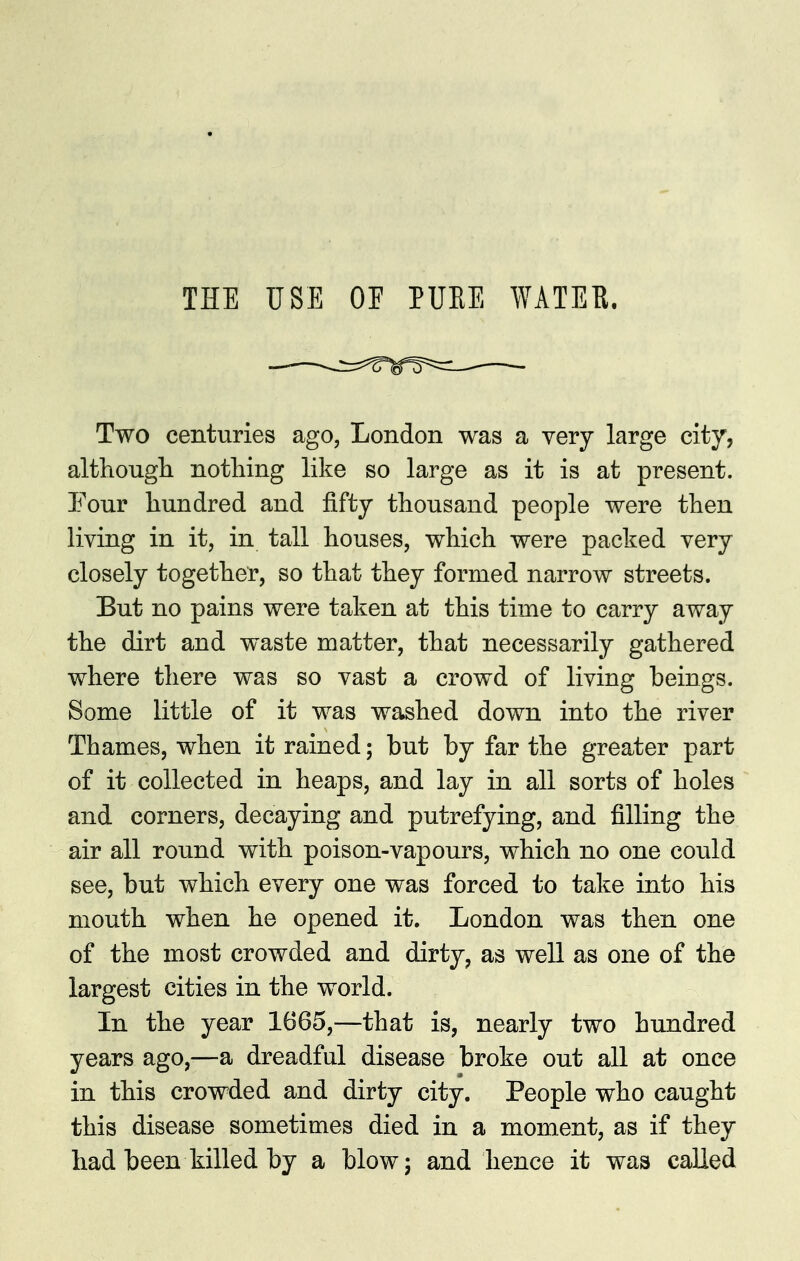 THE USE OE PUEE WATER. Two centuries ago, London was a very large city, althougli nothing like so large as it is at present. Your hundred and fifty thousand people were then living in it, in tall houses, which were packed very closely together, so that they formed narrow streets. But no pains were taken at this time to carry away the dirt and waste matter, that necessarily gathered where there was so vast a crowd of living beings. Some little of it was washed down into the river Thames, when it rained; but by far the greater part of it collected in heaps, and lay in all sorts of holes and corners, decaying and putrefying, and filling the air all round with poison-vapours, which no one could see, but which every one was forced to take into his mouth when he opened it. London was then one of the most crowded and dirty, as well as one of the largest cities in the world. In the year 1665,—that is, nearly two hundred years ago,—a dreadful disease broke out all at once in this crowded and dirty city. People who caught this disease sometimes died in a moment, as if they had been killed by a blow; and hence it was called