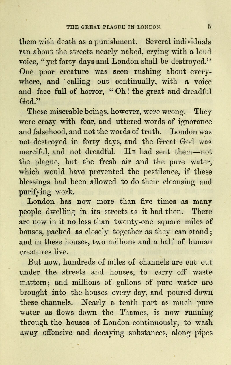 them with death as a punishment. Several individuals ran about the streets nearly naked, crying with a loud voice, yetforty days and London shall be destroyed. One poor creature was seen rushing about every- where, and ' calling out continually, with a voice and face full of horror,  Oh! the great and dreadful God. These miserable beings, however, were wrong. They were crazy with fear, and uttered words of ignorance and falsehood, and not the words of truth. London was not destroyed in forty days, and the Great God was merciful, and not dreadfiil. He had sent them—not the plague, but the fresh air and the pure water, which would have prevented the pestilence, if these blessings had been allowed to do their cleansing and purifying work. London has now more than five times as many people dwelling in its streets as it had then. There are now in it no less than twenty-one square miles of houses, packed as closely together as they can stand; and in these houses, two millions and a half of human creatures live. But now, hundreds of miles of channels are cut out under the streets and houses, to carry off waste matters; and millions of gallons of pure water are brought into the houses every day, and poured down these channels. Nearly a tenth part as much pure wafcer as flows down the Thames, is now running through the houses of London continuously, to wash away offensive and decaying substances, along pipes