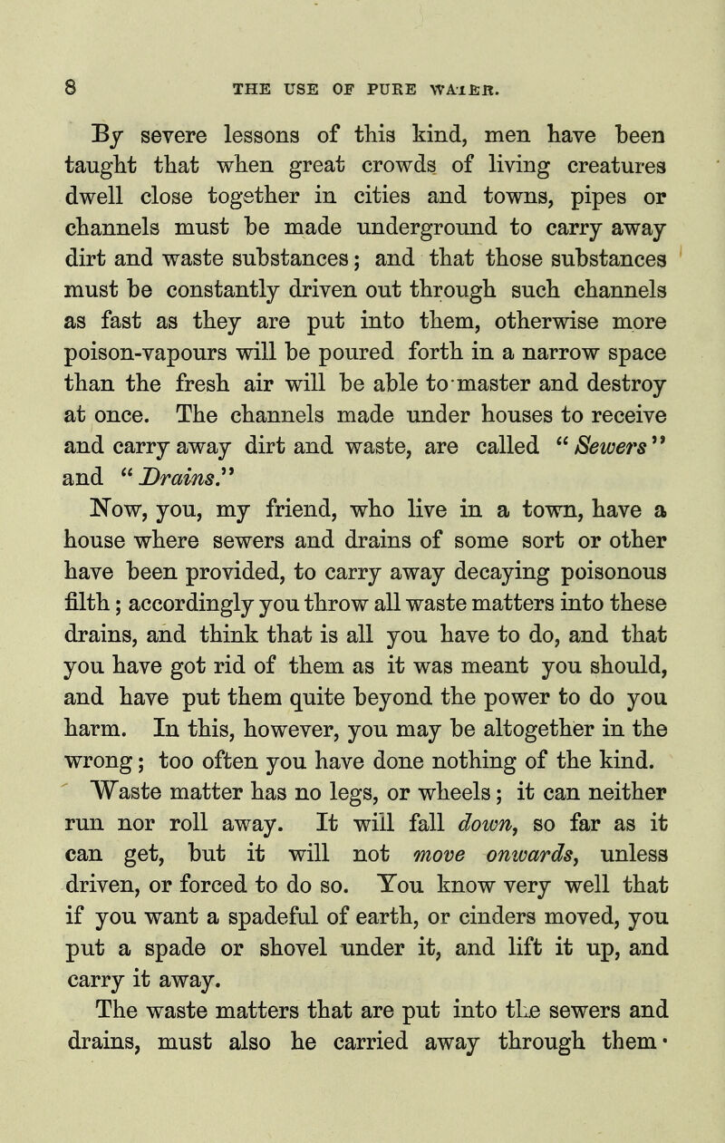 By severe lessons of this kind, men have been taught that when great crowds of living creatures dwell close together in cities and towns, pipes or channels must be made underground to carrj away dirt and waste substances; and that those substances must be constantly driven out through such channels as fast as they are put into them, otherwise more poison-vapours will be poured forth in a narrow space than the fresh air will be able to master and destroy at once. The channels made under houses to receive and carry away dirt and waste, are called Sewers and Drains, Now, you, my friend, who live in a town, have a house where sewers and drains of some sort or other have been provided, to carry away decaying poisonous filth; accordingly you throw all waste matters into these drains, and think that is all you have to do, and that you have got rid of them as it was meant you should, and have put them quite beyond the power to do you harm. In this, however, you may be altogether in the wrong; too often you have done nothing of the kind. Waste matter has no legs, or wheels; it can neither run nor roll away. It will fall down, so far as it can get, but it will not move onwards, unless driven, or forced to do so. You know very well that if you want a spadeful of earth, or cinders moved, you put a spade or shovel under it, and lift it up, and carry it away. The waste matters that are put into the sewers and drains, must also he carried away through them-