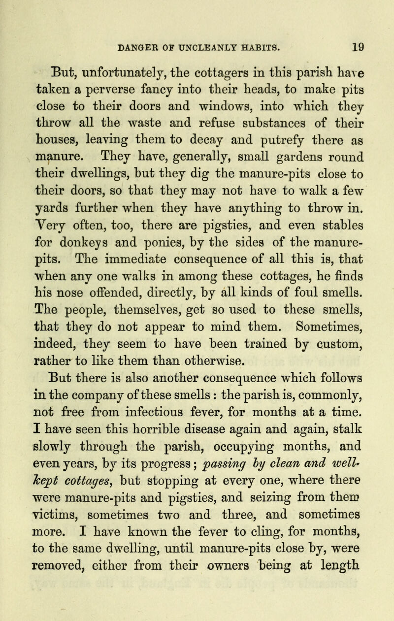 But, unfortunately, the cottagers in this parish have taken a perverse fancy into their heads, to make pits close to their doors and windows, into which they throw all the waste and refuse substances of their houses, leaving them to decay and putrefy there as manure. They have, generally, small gardens round their dwellings, but they dig the manure-pits close to their doors, so that they may not have to walk a few yards further when they have anything to throw in. Very often, too, there are pigsties, and even stables for donkeys and ponies, by the sides of the manure- pits. The immediate consequence of all this is, that when any one walks in among these cottages, he finds his nose offended, directly, by all kinds of foul smells. The people, themselves, get so used to these smells, that they do not appear to mind them. Sometimes, indeed, they seem to have been trained by custom, rather to like them than otherwise. But there is also another consequence which follows in the company of these smells: the parish is, commonly, not free from infectious fever, for months at a time. I have seen this horrible disease again and again, stalk slowly through the parish, occupying months, and even years, by its progress; passing hy clean and well- kept cottages, but stopping at every one, where there were manure-pits and pigsties, and seizing from them victims, sometimes two and three, and sometimes more. I have known the fever to cling, for months, to the same dwelling, until manure-pits close by, were removed, either from their owners being at length