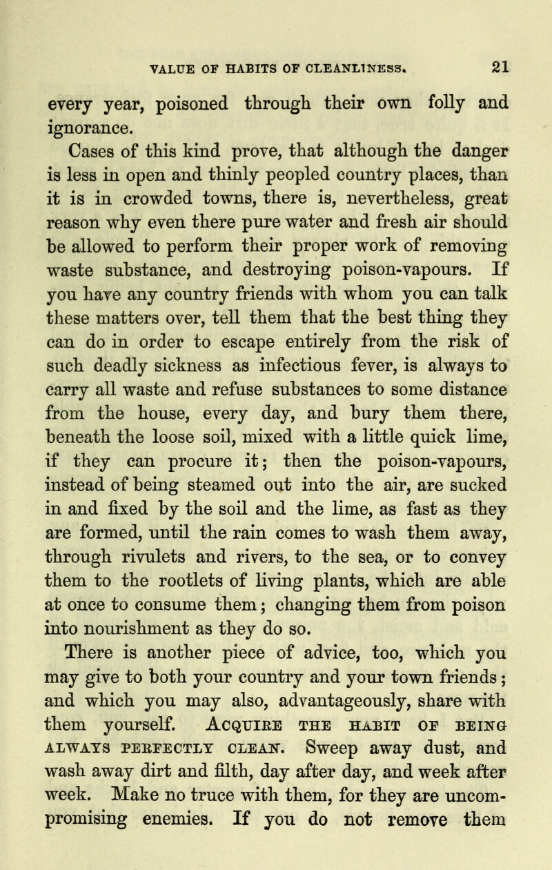 every year, poisoned through their own folly and ignorance. Cases of this kind prove, that although the danger is less in open and thinly peopled country places, than it is in crowded towns, there is, nevertheless, great reason why even there pure water and fresh air should be allowed to perform their proper work of removing waste substance, and destroying poison-vapours. If you have any country friends with whom you can talk these matters over, tell them that the best thing they can do in order to escape entirely from the risk of such deadly sickness as infectious fever, is always to carry all waste and refuse substances to some distance from the house, every day, and bury them there, beneath the loose soil, mixed with a little quick lime, if they can procure it; then the poison-vapours, instead of being steamed out into the air, are sucked in and fixed by the soil and the lime, as fast as they are formed, until the rain comes to wash them away, through rivulets and rivers, to the sea, or to convey them to the rootlets of living plants, which are able at once to consume them; changing them from poison into nourishment as they do so. There is another piece of advice, too, which you may give to both your country and your town friends; and which you may also, advantageously, share with them yourself. Acqtjiee the habit or being ALWAYS PEREECTLT CLEAK. Swcop away dust, and wash away dirt and filth, day after day, and week after week. Make no truce with them, for they are uncom- promising enemies. If you do not remove them