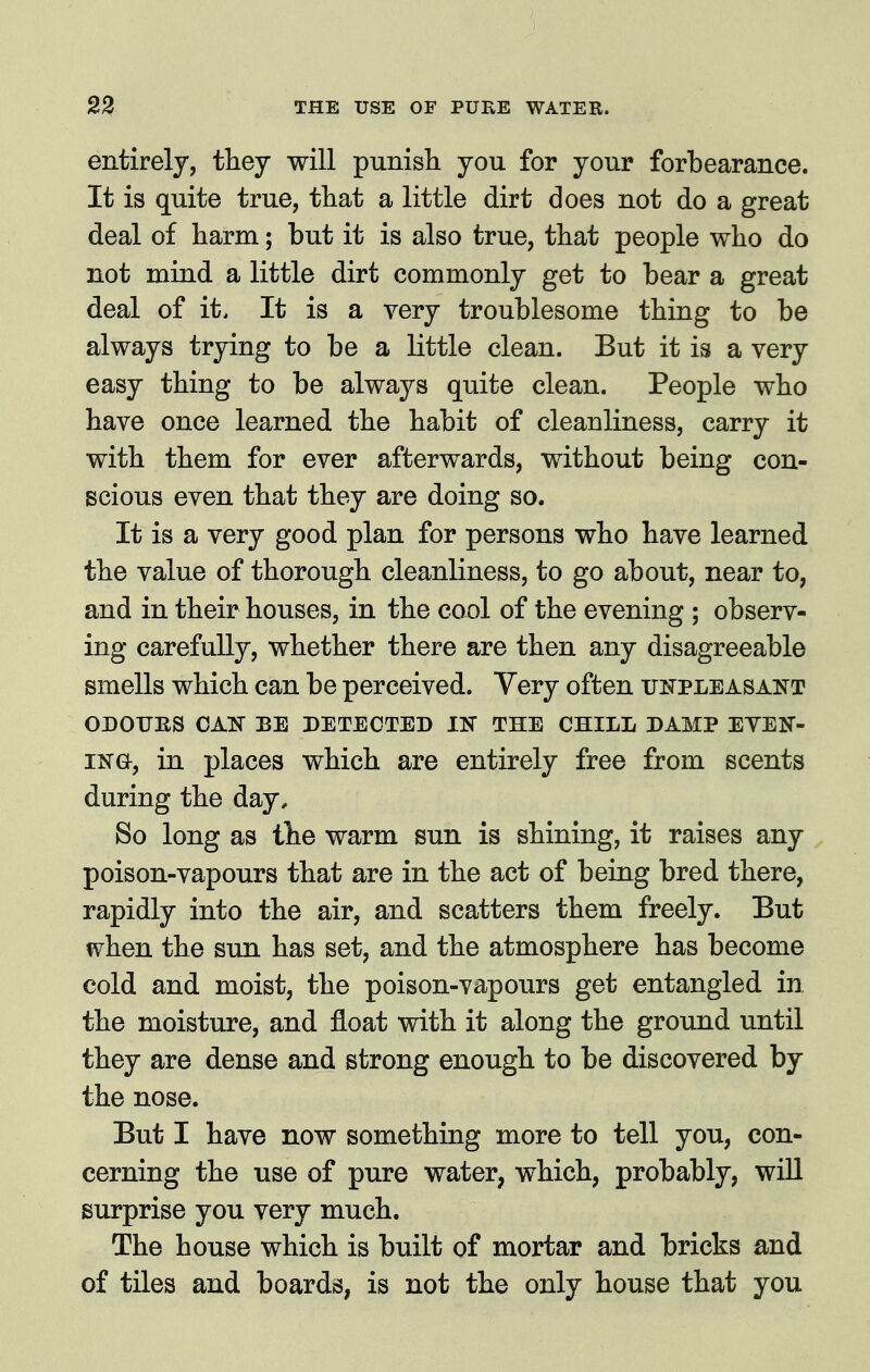 entirely, ihej will punisli you for your forbearance. It is quite true, tliat a little dirt does not do a great deal of liarm; but it is also true, that people who do not mind a little dirt commonly get to bear a great deal of it. It is a very troublesome thing to be always trying to be a little clean. But it is a very easy thing to be always quite clean. People who have once learned the habit of cleanliness, carry it with them for ever afterwards, without being con- scious even that they are doing so. It is a very good plan for persons who have learned the value of thorough cleanliness, to go about, near to, and in their houses, in the cool of the evening ; observ- ing carefully, whether there are then any disagreeable smells which can be perceived. Very often titpleasaitt OnOTJIlS CAN BE DETECTED IN THE CHILL DAMP EVEN- ING, in places which are entirely free from scents during the day. So long as the warm sun is shining, it raises any poison-vapours that are in the act of being bred there, rapidly into the air, and scatters them freely. But when the sun has set, and the atmosphere has become cold and moist, the poison-vapours get entangled in, the moisture, and float with it along the ground until they are dense and strong enough to be discovered by the nose. But I have now something more to tell you, con- cerning the use of pure water, which, probably, wiU surprise you very much. The house which is built of mortar and bricks and of tiles and boards, is not the only house that you