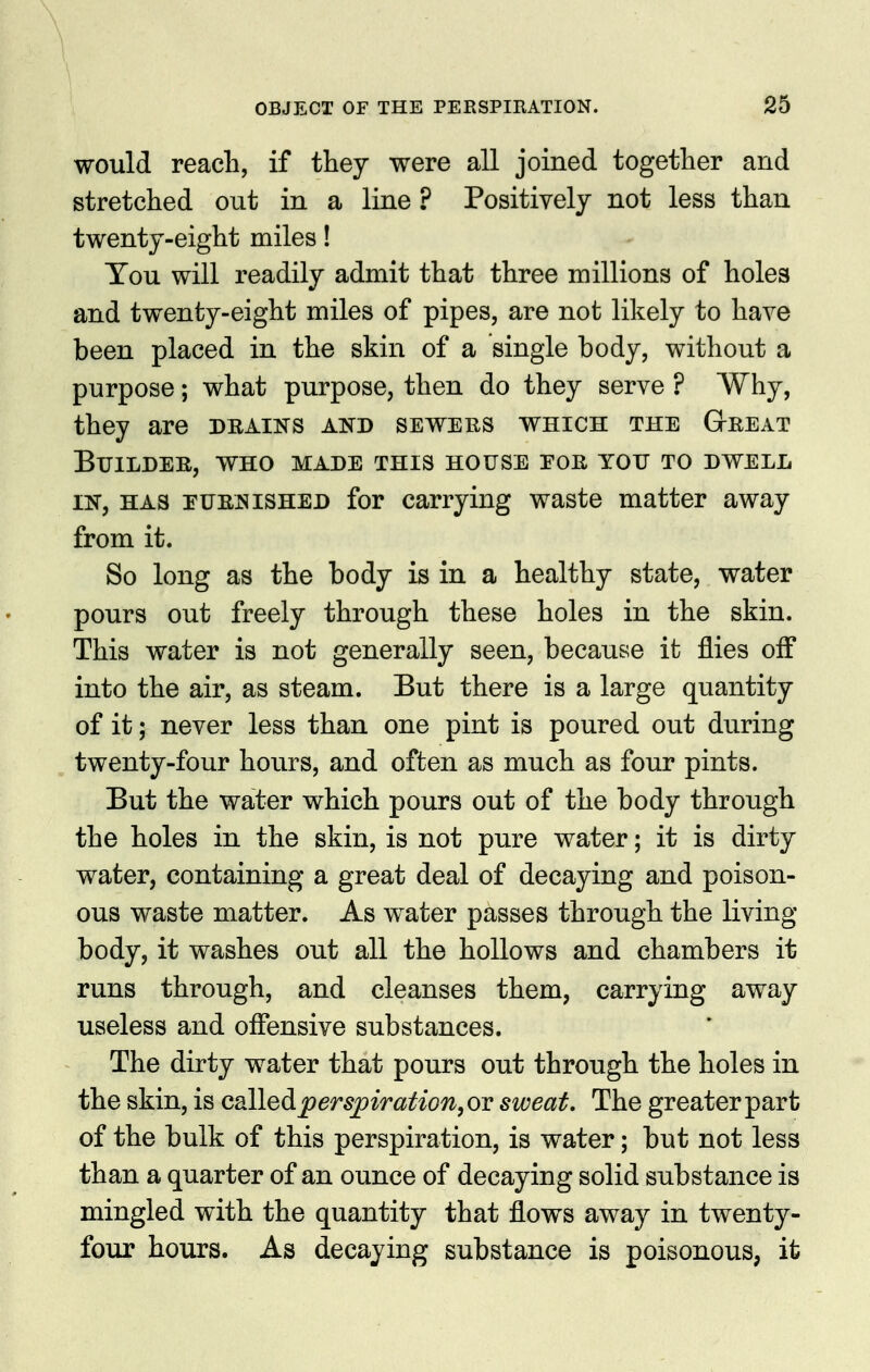 would reach, if they were all joined together and stretched out in a line ? Positively not less than twenty-eight miles! Tou will readily admit that three millions of holes and twenty-eight miles of pipes, are not likely to have been placed in the skin of a single body, without a purpose; what purpose, then do they serve ? Why, they are dkains and sewehs which the Gteeat Builder, who made this house eoe you to dwell IN, HAS puenished for carrying waste matter away from it. So long as the body is in a healthy state, water pours out freely through these holes in the skin. This water is not generally seen, because it flies off into the air, as steam. But there is a large quantity of it; never less than one pint is poured out during twenty-four hours, and often as much as four pints. But the water which pours out of the body through the holes in the skin, is not pure water; it is dirty water, containing a great deal of decaying and poison- ous waste matter. As water passes through the living- body, it washes out all the hollows and chambers it runs through, and cleanses them, carrying away useless and offensive substances. The dirty water that pours out through the holes in the skin, is csLlledpersj)iration,ov sweat. The greater part of the bulk of this perspiration, is water; but not less than a quarter of an ounce of decaying solid substance is mingled with the quantity that flows away in twenty- four hours. As decaying substance is poisonous, it