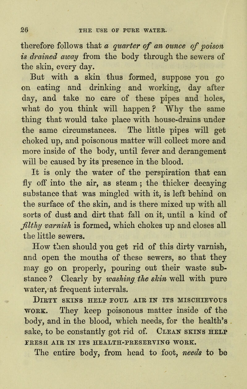 therefore follows that a quarter of an ounce of poison is drained away from the body through the sewers of the skin, every day. But with a skin thus formed, suppose you go on eating and drinking and working, day after day, and take no care of these pipes and holes, what do you think will happen ? Why the same thing that would take place with house-drains under the same circumstances. The little pipes will get choked up, and poisonous matter will collect more and more inside of the body, until fever and derangement will be caused by its presence in the blood. It is only the water of the perspiration that can fly off into the air, as steam; the thicker decaying substance that was mingled with it, is left behind on the surface of the skin, and is there mixed up with all sorts of dust and dirt that fall on it, until a kind of filthy varnish is formed, which chokes up and closes all the little sewers. How then should you get rid of this dirty varnish, and open the mouths of these sewers, so that they may go on properly, pouring out their waste sub- stance? Clearly by washing the shini^Qll with pure water, at frequent intervals. Dirty skins help rouL air in its mischietous WORK. They keep poisonous matter inside of the body, and in the blood, w^hich needs, for the health's sake, to be constantly got rid of. Clean skins help FRESH AIR IN ITS HEALTH-PRESERYING WORK. The entire body, from head to foot, needs to be