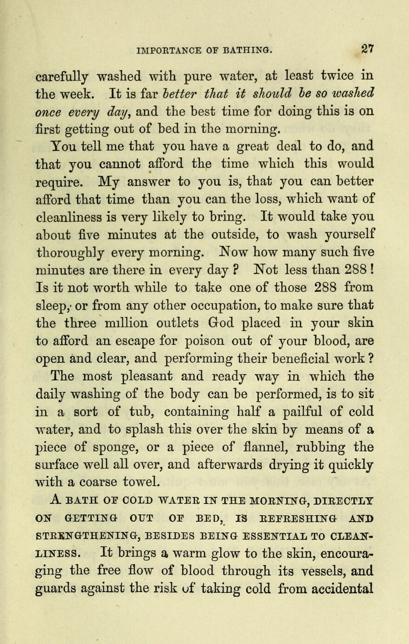 carefully washed with pure water, at least twice in the week. It is far letter that it sJiould he so washed once every day, and the best time for doing this is on first getting out of bed in the morning. Tou tell me that you have a great deal to do, and that you cannot afford the time which this would require. My answer to you is, that you can better afford that time than you can the loss, which want of cleanliness is very likely to bring. It would take you about five minutes at the outside, to wash yourself thoroughly every morning. Now how many such five minutes are there in every day ? Not less than 288 ! Is it not worth while to take one of those 288 from sleep,' or from any other occupation, to make sure that the three million outlets God placed in your skin to afford an escape for poison out of your blood, are open and clear, and performing their beneficial work ? The most pleasant and ready way in which the daily washing of the body can be performed, is to sit in a sort of tub, containing half a pailful of cold water, and to splash this over the skin by means of a piece of sponge, or a piece of flannel, rubbing the surface well all over, and afterwards drying it quickly with a coarse towel. A BATH or COLD WATER IN THE MOEI^IlS'a, DIBECTIiY ON GETTINa OUT OE BED, IS EEERESHIK^ AND STRBNGTHEKINa, BESIDES BEING ESSENTIAL TO CLEAN- LINESS. It brings a warm glow to the skin, encoura- ging the free flow of blood through its vessels, and guards against the risk uf taking cold from accidental