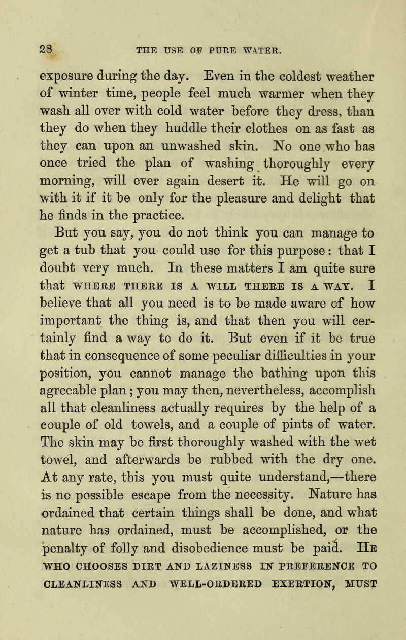 exposure during the day. Even in the coldest weather of winter time, people feel much warmer when they wash all over with cold water before they dress, than they do when they huddle their clothes on as fast as they can upon an unwashed skin. ISio one who has once tried the plan of washing thoroughly every morning, will ever again desert it. He will go on with it if it be only for the pleasure and delight that he finds in the practice. But you say, you do not think you can manage to get a tub that you could use for this purpose: that I doubt very much. In these matters I am quite sure that WHEEE THEEE IS A WILL THEBE IS A WAT. I believe that all you need is to be made aware of how important the thing is, and that then you will cer- tainly find a way to do it. But even if it be true that in consequence of some peculiar difficulties in your position, you cannot manage the bathing upon this agreeable plan; you may then, nevertheless, accomplish all that cleanliness actually requires by the help of a couple of old towels, and a couple of pints of water. The skin may be first thoroughly washed with the wet towel, and afterwards be rubbed with the dry one. At any rate, this you must quite understand,—there is no possible escape from the necessity. Nature has ordained that certain things shall be done, and what nature has ordained, must be accomplished, or the penalty of folly and disobedience must be paii. He WHO CHOOSES DIET ATfB LAZINESS IN PEEEEEENCE TO CLEANLINESS AND WELL-OEDEEED EXEETION, MUST