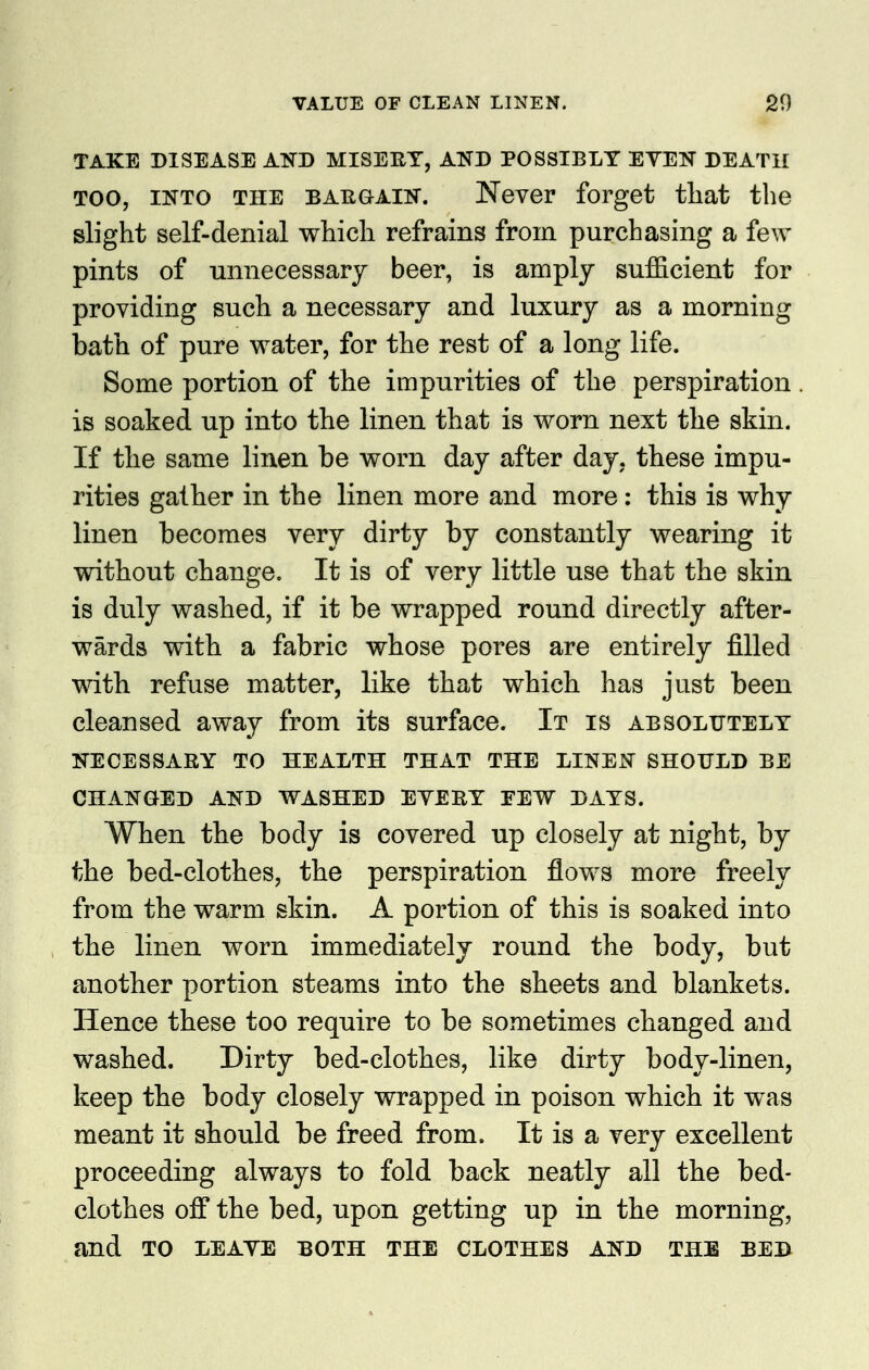 TAKE DISEASE AND MISERY, AND POSSIBLY EYEN DEATH TOO, INTO THE BARGAIN. Never forget tliat the slight self-denial which refrains from purchasing a few pints of unnecessary beer, is amply sufficient for providing such a necessary and luxury as a morning bath of pure water, for the rest of a long life. Some portion of the impurities of the perspiration . is soaked up into the linen that is worn next the skin. If the same linen be worn day after day, these impu- rities gather in the linen more and more : this is why linen becomes very dirty by constantly wearing it without change. It is of very little use that the skin is duly washed, if it be wrapped round directly after- wards with a fabric whose pores are entirely filled with refuse matter, like that which has just been cleansed away from its surface. It is absolutely NECESSARY TO HEALTH THAT THE LINEN SHOULD BE CHANGED AND WASHED EYERY EEW DAYS. When the body is covered up closely at night, by the bed-clothes, the perspiration flovfs more freely from the warm skin. A portion of this is soaked into the linen worn immediately round the body, but another portion steams into the sheets and blankets. Hence these too require to be sometimes changed and washed. Dirty bed-clothes, like dirty body-linen, keep the body closely wrapped in poison which it was meant it should be freed from. It is a very excellent proceeding always to fold back neatly all the bed- clothes off the bed, upon getting up in the morning, and TO LEAYE BOTH THE CLOTHES AND THE BED