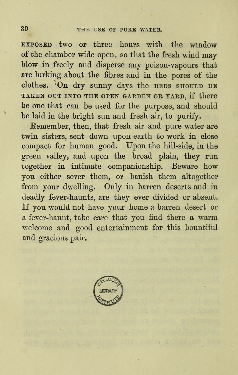 EXPOSED two or three hours with the window of the chamber wide open, so that the fresh wind may blow in freely and disperse any poison-vapours that are lurking about the fibres and in the pores of the clothes. 'On dry sunny days the beds should be TAKEIS OUT INTO THE OPEIir aAEDElS^ OB TABD, if there be one that can be used for the purpose, and should be laid in the bright sun and fresh air, to purify. Kemember, then, that fresh air and pure water are twin sisters, sent down upon earth to work in close compact for human good. Upon the hill-side, in the green valley, and upon the broad plain, they run together in intimate companionship. Beware how you either sever them, or banish them altogether from your dwelling. Only in barren deserts and in deadly fever-haunts, are they ever divided or absent. If you would not have your home a barren desert or a fever-haunt, take care that you find there a warm welcome and good entertainment for this bountiful and gracious pair.