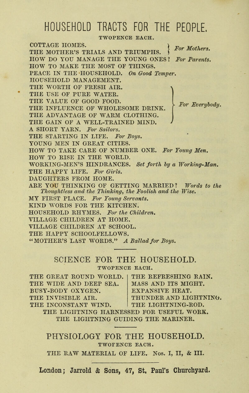 For Everyhody. HOUSEHOLD TRACTS FOR THE PEOPLE, TWOPENCE EACH. COTTAGE HOMES. | ^ , THE MOTHER'S TRIALS AND TRIUMPHS. ] ot/iers, HO W DO YOU MANAGE THE YOUNG ONES ? For Parents, PEACE IN THE HOUSEHOLD. On Good Temper. HOUSEHOLD MANAGEMENT. THE WORTH OF FRESH AIR. THE VALUE OF GOOD FOOD. THE INFLUENCE OF WHOLESOME DRINK. THE ADVANTAGE OF WARM CLOTHING. THE GAIN OF A WELL-TRAINED MIND. A SHORT YARN. For Sailors. THE STARTING IN LIFE. For Boys. YOUNG MEN IN GREAT CITIES. HOW TO TAKE CARE OF NUMBER ONE. For Young Men. HOW TO RISE IN THE WORLD. WORKING-MEN'S HINDRANCES. Set forth by a Working-Ma^. THE HAPPY LIFE. For Girls. DAUGHTERS FROM HOME. ARE YOU THINKING OF GETTING MARRIED ? Words to the Thoughtless and the Thinking, the Foolish and the Wise. MY FIRST PLACE. For Young Servants. KIND W^ORDS FOR THE KITCHEN. HOUSEHOLD RHYMES. For the Children. VILLAGE CHILDREN AT HOME. VILLAGE CHILDREN AT SCHOOL. THE HAPPY SCHOOLFELLOWS. MOTHER'S LAST WORDS. A Ballad for Boys. SCIENCE FOR THE HOUSEHOLD. TWOPENCE EACH. THE GREAT ROUND WORLD. THE WIDE AND DEEP SEA. BUSY-BODY OXYGEN. THE INVISIBLE AIR. THE INCONSTANT WIND. THE REFRESHING RAIN. MASS AND ITS MIGHT. EXPANSIVE HEAT. THUNDER AND LIGHTNING. THE LIGHTNING-ROD. THE LIGHTNING HARNESSED FOR USEFUL WORK. THE LIGHTNING GUIDING THE MARINER. PHYSIOLOGY FOR THE HOUSEHOLD. TWOPENCE EACH. THE RAW MATERIAL OF LIFE. Nos. I, II, & III. London; Jarrold & Sons, 47, St. Paul's Churchyard.