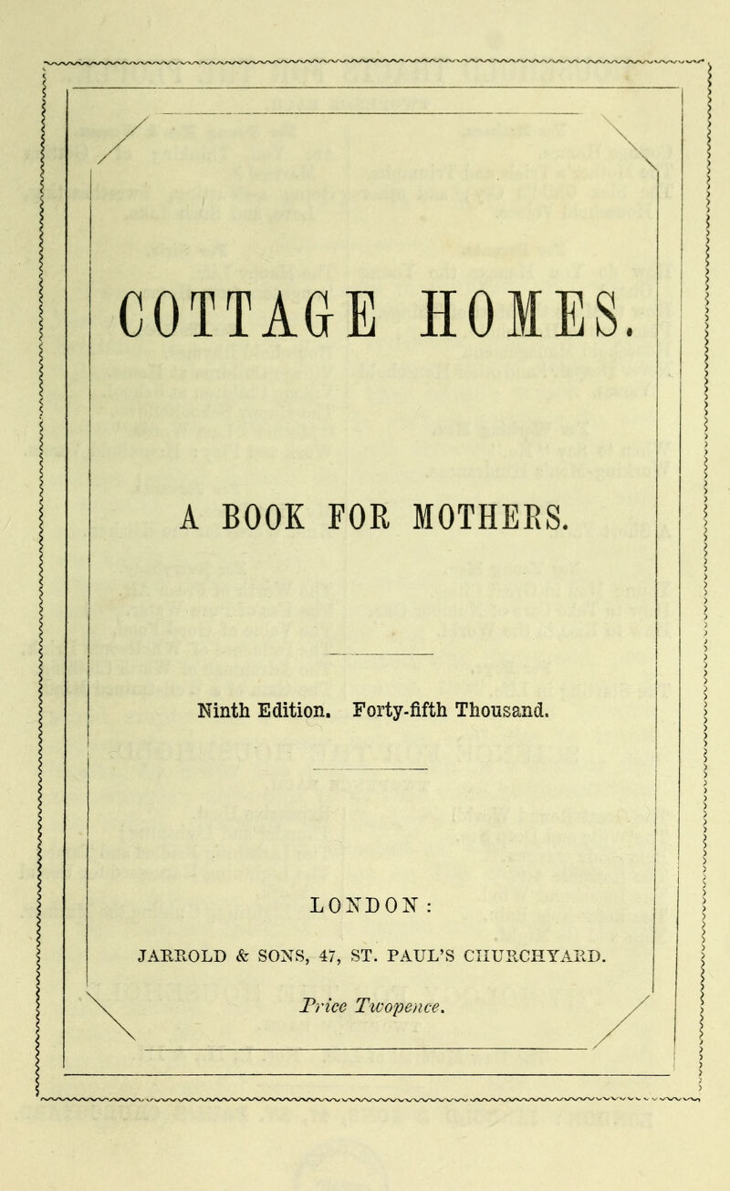 COTTAGE HOMES. A BOOK FOR MOTHERS. Ninth Edition, Forty-fifth Thousand. LONDON: JAEP.OLD & SONS, 47, ST. PAUL'S CIIUIlCHYAPcD. Trice Ttvope/ice.