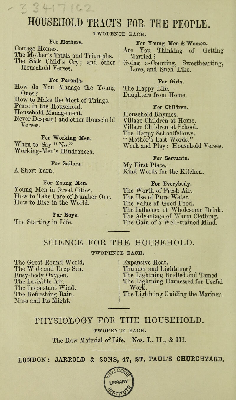 C-2 HOUSEHOLD TRACTS FOR THE PEOPLE. For Mothers. Cottage Homes. The Mother's Trials and Triumphs. The Sick Child's Cry; and other Household Yerses. TWOPENCE EACH. For Young Men & Women, Are You Thinking of Getting Married ? Groing a-Courting, Sweethearting, Loye, and Such Like. For Parents, How do You Manage the Young Ones ? How to Make the Most of Things. Peace in the Household. Household Management. Never Despair! and other Household Yerses. For Working Men. When to Say ^'No.'' Working-Men's Hindrances. For Sailors, A Short Yarn. For Young Men. Young Men in Great Cities. How to Take Care of Number One. How to Eise in the World. For Boys, The Starting in Life. For Girls. The Happy Life. Daughters from Home. For Children, Household Ehymes. Yillage Children at Home. Yillage Children at School. The Happy Schoolfellows.  Mother's Last Words. Work and Play: Household Yerses. For Servants, My Pirst Place. Kind Words for the Kitchen. For Everybody, The Worth of Fresh Air. The Use of Pure Water. The Yalue of Good Food. The Influence of Wholesome Drink. The Advantage of Warm Clothing. The Gain of a Well-trained Mind. SCIENCE FOR THE HOUSEHOLD. TWOPENCE EACH. The Great Pound World. The Wide and Deep Sea. Busy-body Oxygen. The Invisible Air. The Inconstant Wind. The Eefreshing Eain. Mass and Its Might. Expansive Heat. Thunder and Lightnmg \ The Lightning Bridled and Tamed The Lightning Harnessed for Useful Work. The Lightning Guiding the Mariner. PHYSIOLOGY FOR THE HOUSEHOLD. TWOPENCE EACH. The Eaw Material of Life. Nos. I., II., & III. LONDON: JARROLD & SONS, 47, ST. PAUL'S CHURCHYARD.