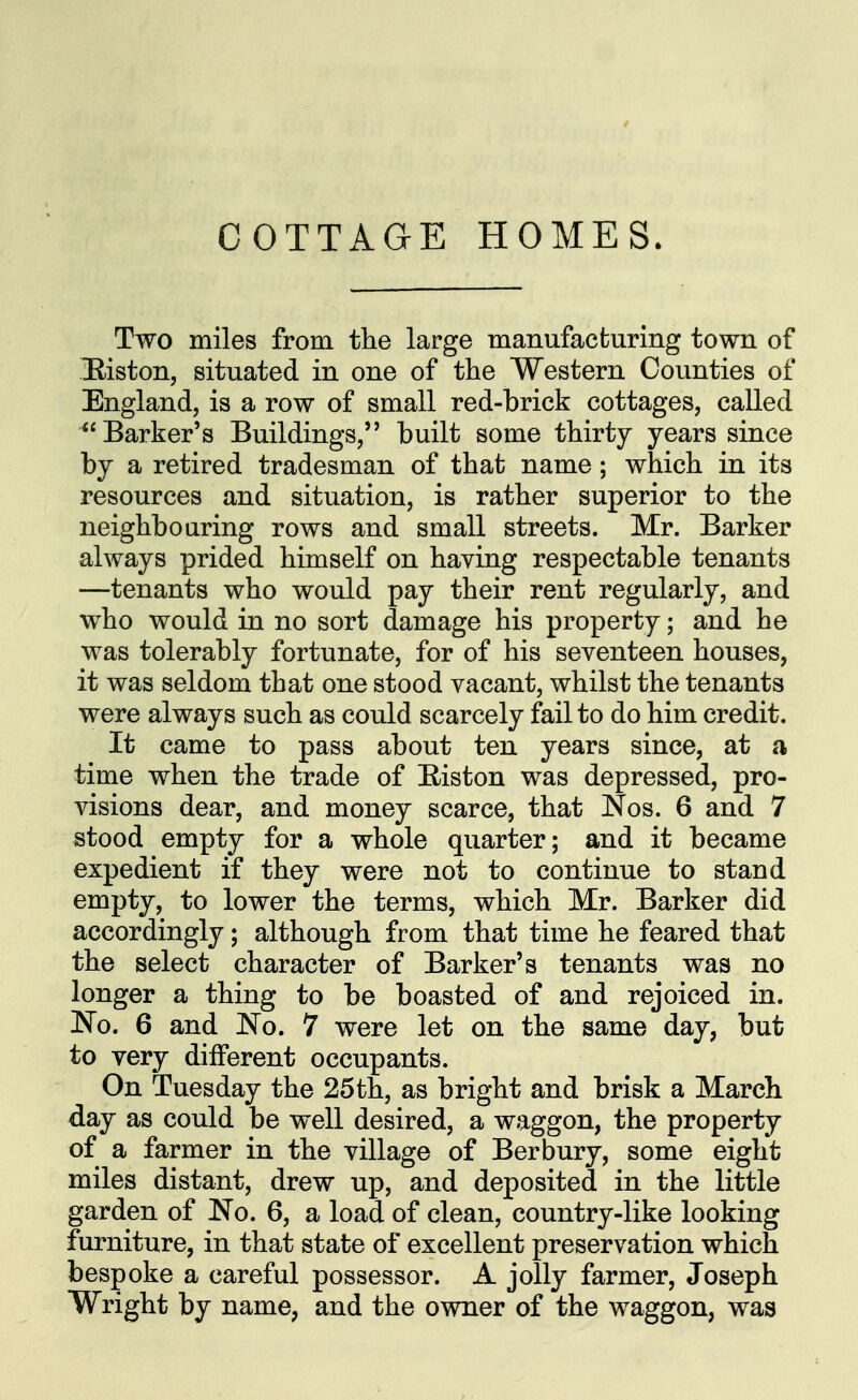 Two miles from the large manufacturing town of Eiston, situated in one of tlie Western Counties of England, is a row of small red-brick cottages, called Barker's Buildings, built some thirty years since by a retired tradesman of that name; which in its resources and situation, is rather superior to the neighbouring rows and small streets. Mr. Barker always prided himself on having respectable tenants —tenants who would pay their rent regularly, and who would in no sort damage his property; and he was tolerably fortunate, for of his seventeen houses, it was seldom that one stood vacant, whilst the tenants were always such as could scarcely fail to do him credit. It came to pass about ten years since, at a time when the trade of E-iston was depressed, pro- visions dear, and money scarce, that Nos. 6 and 7 stood empty for a whole quarter; and it became expedient if they were not to continue to stand empty, to lower the terms, which Mr. Barker did accordingly; although from that time he feared that the select character of Barker's tenants was no longer a thing to be boasted of and rejoiced in. No. 6 and No. 7 were let on the same day, but to very different occupants. On Tuesday the 25th, as bright and brisk a March day as could be well desired, a waggon, the property of a farmer in the village of Berbury, some eight miles distant, drew up, and deposited in the little garden of No. 6, a load of clean, country-like looking furniture, in that state of excellent preservation which bespoke a careful possessor. A jolly farmer, Joseph Wright by name, and the owner of the waggon, was