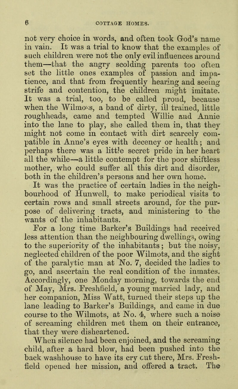 not very choice in words, and often took Grod*s nam© in vain. It was a trial to know that the examples of such children were not the only evil influences around them—that the angry scolding parents too often set the little ones examples of passion and impa- tience, and that from frequently hearing and seeing strife and contention, the children might imitate. It was a trial, too, to be called proud, because when the Wilmo^.s, a band of dirty, ill trained, little roughheads, came and tempted Willie and Annie into the lane to play, she called them in, that they might not come in contact with dirt scarcely com- patible in Anne's eyes with decency or health; and perhaps there was a littje secret pride in her heart all the while—a little contempt for the poor shiftless mother, who could suffer all this dirt and disorder, both in the children's persons and her own home. It was the practice of certain ladies in the neigh- bourhood of Hunwell, to make periodical visits to certain rows and small streets around, for the pur- pose of delivering tracts, and ministering to the wants of the inhabitants. For a long time Barker's Buildings had received less attention than the neighbouring dwellings, owing to the superiority of the inhabitants; but the noisy, neglected children of the poor Wilmots, and the sight of the paralytic man at JSTo. 7, decided the ladies to go, and ascertain the real condition of the inmates. Accordingly, one Monday morning, towards the end of May, Mrs. Freshfield, a young married lady, and her companion. Miss Watt, turned their steps up the lane leading to Barker's Buildings, and came in due course to the Wilmots, at No. 4i, where such a noise of screaming children met them on their entrance, that they were disheartened. When silence had been enjoined, and the screaming child, after a hard blow, had been pushed into the back washhouse to have its cry cut there, Mrs. Fresh- field opened her mission, and offered a tract. The