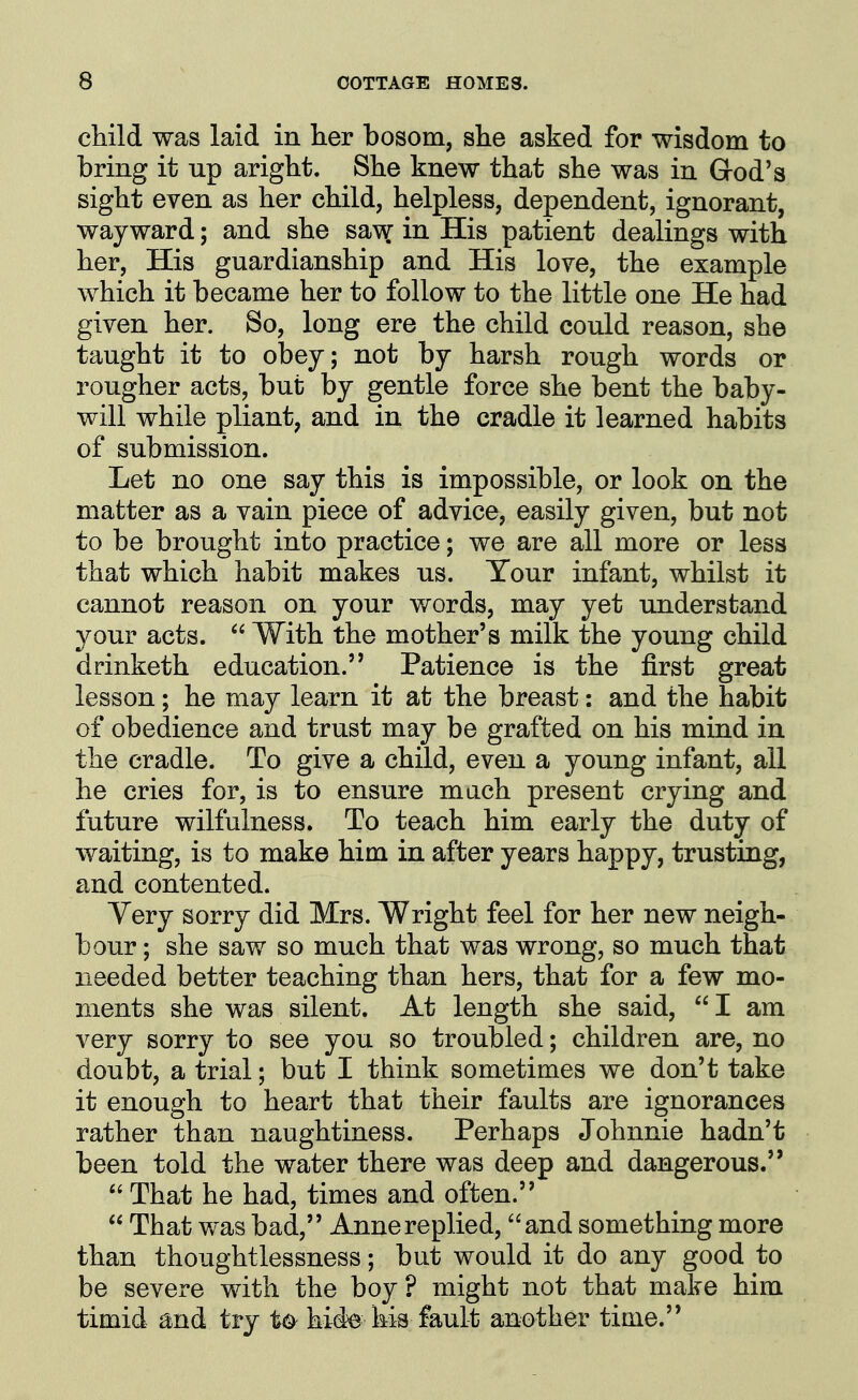 cMld was laid in her bosom, she asked for wisdom to bring it up aright. She knew that she was in Grod's sight even as her child, helpless, dependent, ignorant, wayward; and she sa\^ in His patient dealings with her, His guardianship and His love, the example which it became her to follow to the little one He had given her. So, long ere the child could reason, she taught it to obey; not by harsh rough words or rougher acts, but by gentle force she bent the baby- will while pliant, and in the cradle it learned habits of submission. Let no one say this is impossible, or look on the matter as a vain piece of advice, easily given, but not to be brought into practice; we are all more or less that which habit makes us. Tour infant, whilst it cannot reason on your words, may yet understand your acts.  With the mother's milk the young child drinketh education. Patience is the first great lesson; he may learn it at the breast: and the habit of obedience and trust may be grafted on his mind in the cradle. To give a child, even a young infant, all he cries for, is to ensure mach present crying and future wilfulness. To teach him early the duty of waiting, is to make him in after years happy, trusting, and contented. Very sorry did Mrs. Wright feel for her new neigh- bour ; she saw so much that was wrong, so much that needed better teaching than hers, that for a few mo- ments she was silent. At length she said, I am very sorry to see you so troubled; children are, no doubt, a trial; but I think sometimes we don't take it enough to heart that their faults are ignorances rather than naughtiness. Perhaps Johnnie hadn't been told the water there was deep and dangerous.  That he had, times and often.  That was bad, Anne replied, and something more than thoughtlessness; but would it do any good to be severe with the boy ? might not that make him timid and try t<^ hide his fault another time.