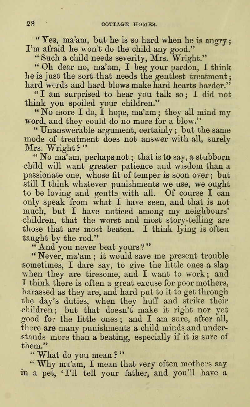  Yes, ma'am, but lie is so hard when he is angry; I'm afraid he won't do the child any good.  Such a child needs severity, Mrs. Wright.  Oh dear no, ma'am, I beg your pardon, I think he is just the sort that needs the gentlest treatment; hard words and hard blows make hard hearts harder. I am surprised to hear you talk so; I did nob think you spoiled your children.  'No more I do, I hope, ma'am; they all mind my word, and they could do no more for a blow.  Unanswerable argument, certainly; but the same mode of treatment does not answer with all, surely Mrs. Wright ?   No ma'am, perhaps not; that is to say, a stubborn child will want greater patience and wisdom than a passionate one, whose fit of temper is soon over; but still I think whatever punishments we use, we ought to be loving and gentle with all. Of course I can only speak from what I have seen, and that is not much, but I have noticed among my neighbours' children, that the worst and most story-telling are those that are most beaten. I think lying is often taught by the rod.  And you never beat yours ?   Never, ma'am; it would save me present trouble sometimes, I dare say, to give the little ones a slap when they are tiresome, and I want to work; and I think there is often a great excuse for poor mothers, harassed as they are, and hard put to it to get through tlie day's duties, when they huff and strike their children; but that doesn't make it right nor yet good for the little ones ; and I am sure, after all, there are many punishments a child minds and under- stands more than a beating, especially if it is sure of them.  What do you mean ?   Why ma'am, I mean that very often mothers say in a pet, 'I'll tell your father, and you'll have a