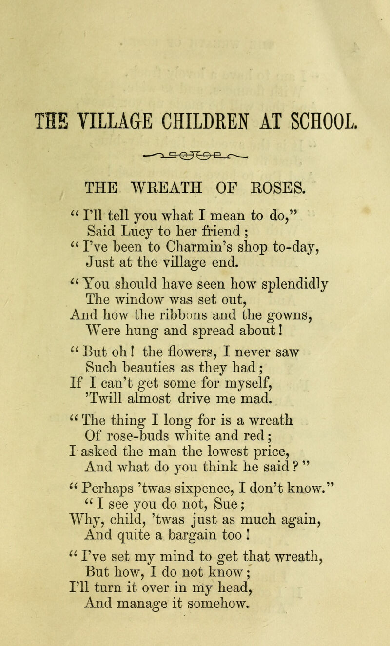 THE TILLAGE CHILDREN AT SCHOOL. THE WREATH OF ROSES. I'll tell you what I mean to do, Said Lucy to her friend ; I've been to Oharmin's shop to-day. Just at the village end. You should have seen how splendidly The window was set out, And how the ribbons and the gowns, Were hung and spread about! But oh! the flowers, I never saw Such beauties as they had; If I can't get some for myself, 'Twill almost drive me mad.  The thing I long for is a wreath Of rose-buds white and red; I asked the man the lowest price. And what do you think he said ?   Perhaps 'twas sixpence, I don't know.  I see you do not, Sue; Why, child, 'twas just as much again. And quite a bargain too !  I've set my mind to get that wreath. But how, I do not know; I'll turn it over in my head, And manage it somehow.