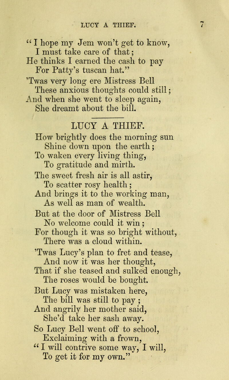 LUCY A THIEF.  I hope my Jem won't get to know, I must take care of that; He thinks I earned the cash to pay For Patty's tuscan hat. 'Twas very long ere Mistress Bell These anxious thoughts could still; And when she went to sleep again. She dreamt about the bill. LUCY A THIEF. How brightly does the morning sun Shine down upon the earth; To waken every living thing. To gratitude and mirth. The sweet fresh air is all astir, To scatter rosy health ; And brings it to the working man, As well as man of wealth. But at the door of Mistress Bell No welcome could it win; For though it was so bright without, There was a cloud within. 'Twas Lucy's plan to fret and tease. And now it was her thought, That if she teased and sulked enough. The roses would be bought. But Lucy was mistaken here, The bill was still to pay; And angrily her mother said, She'd take her sash away. So Lucy Bell went off to school. Exclaiming with a frown, I will contrive some way, I will, To get it for my own.