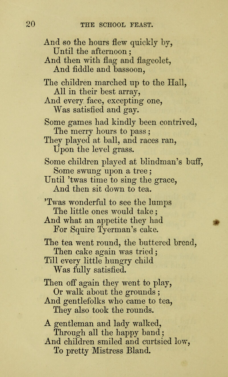 And so the hours flew quickly by. Until the afternoon; And then with flag and flageolet. And fiddle and bassoon. The children marched up to the Hall, All in their best array, And every face, excepting one. Was satisfied and gay. Some games had kindly been contrived. The merry hours to pass ; They played at ball, and races ran. Upon the level grass. Some children played at blindman's buff. Some swung upon a tree ; Until 'twas time to sing the grace, And then sit down to tea. 'Twas wonderful to see the lumps The little ones would take; And what an appetite they had For Squire Tyerman's cake. The tea went round, the buttered bread. Then cake again was tried; Till every little hungry child Was fully satisfied. Then off again they went to play. Or walk about the grounds ; And gentlefolks who came to tea. They also took the rounds. A gentleman and lady walked. Through all the happy band; And children smiled and curtsied low, To pretty Mistress Bland.