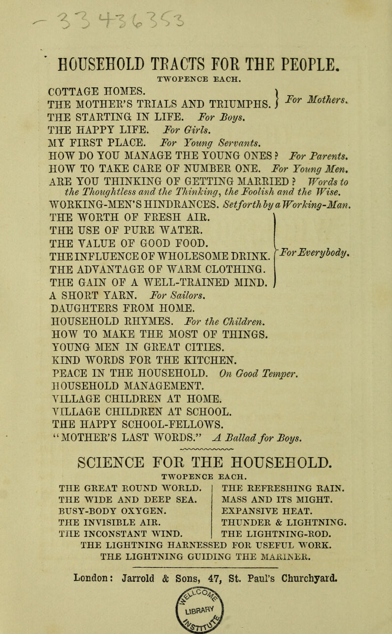 HOUSEHOLD TBACTS FOE THE PEOPLE. ,) For Mothers, TWOPENCE EACH. COTTAGE HOMES. THE MOTHEB'S TEIALS AND TEIUMPHS. THE STAETINGt IN LIFE. For Boys. THE HAPPY LIFE. For Girls, MY FIEST PLACE. For Young Servants. HOW DO YOU MANAGE THE YOUNG ONES ? For Parents, HOW TO TAKE C AEE OF NUMBEE ONE. For Young Men. AEE YOU THINKING OF GETTING MAEEIED .f Words to the Thoughtless and the Thinking^ the Foolish and the Wise, WOEKING-MEN'SHINDEANCES. SetforthhyaWorking-Man, THE WOETH OF FEESH AIE. THE USE OF PUEE WATEE. THE YALUE OF GOOD FOOD. THE INFLUENCE OF WHOLESOME DEINK. [For Everybody. THE ADVANTAGE OF WAEM CLOTHING. THE GAIN OF A WELL-TEAINED MIND. A SHOET YAEN. For Sailors, DAUGHTEES FEOM HOME. HOUSEHOLD EHYMES. For the Children, HOW TO MAKE THE MOST OF THINGS. YOUNG MEN IN GEEAT CITIES. KIND WOEDS FOE THE KITCHEN. PEACE IN THE HOUSEHOLD. On Good Temper, HOUSEHOLD MANAGEMENT. TILLAGE CHILDEEN AT HOME. VILLAGE CHILDEEN AT SCHOOL. THE HAPPY SCHOOL-FELLOWS. MOTHEE'S LAST WOEDS. A Ballad for Boys, L D. ) SCIENCE FOR THE HOUSEHOLD. TWOPENCE EACH. THE GREAT ROUND WORLD. THE WIDE AND DEEP SEA. BUSY-BODY OXYGEN. THE INVISIBLE AIR. THE INCONSTANT WIND. THE REFRESHING RAIN. MASS AND ITS MIGHT. EXPANSIVE HEAT. THUNDER & LIGHTNING. THE LIGHTNING-ROD. THE LIGHTNING HARNESSED FOR USEFUL WORK. THE LIGHTNING GUIDING THE MARIISER. London: Jarrold & Sons, 47, St. Paul's Churchyard.