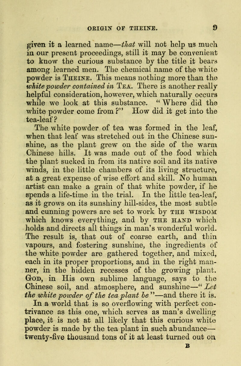 given it a learned name—that will not help us much in our present proceedings, still it may be convenient to know the curious substance by the title it bears among learned men. The chemical name of the white powder is Theine. This means nothing more than the white powder contained in Tea. There is another really helpful consideration, however, which naturally occurs while we look at this substance.  Where did the white powder come from ? How did it get into the tea-leaf ? The white powder of tea was formed in the leaf, when that leaf was stretched out in the Chinese sun- shine, as the plant grew on the side of the warm Chinese hills. It was made out of the food which the plant sucked in from its native soil and its native winds, in the little chambers of its living structure, at a great expense of wise effort and skill. No human artist can make a grain of that white powder, if he spends a life-time in the trial. In the little tea-leaf, as it grows on its sunshiny hill-sides, the most subtle and cunning powers are set to work by the wisdom: which knows everything, and by the hand which holds and directs all things in man's wonderful world. The result is, that out of coarse earth, and thin vapours, and fostering sunshine, the ingredients of the white powder are gathered together, and mixed, each in its proper proportions, and in the right man- \ ner, in the hidden recesses of the growing plant. GrOD, in His own sublime language, says to the Chinese soil, and atmosphere, and sunshine— ie^ the white powder of the tea plant he^^—and there it is. In a world that is so overflowing with perfect con- trivance as this one, which serves as man's dwelling place, it is not at all likely that this curious white powder is made by the tea plant in such abundance— twenty-five thousand tons of it at least turned out on B