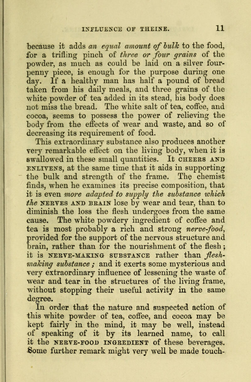 because it adds an equal amount ofhulJc to tlie food, for a trifling pinch of tlu^ee or four grains of the powder, as much as could be laid on a silver four- pennj piece, is enough for the purpose daring one day. If a healthy man has half a pound of bread taken from his daily meals, and three grains of the white powder of tea added in its stead, his body does not miss the bread. The white salt of tea, coffee, and cocoa, seems to possess the power of relicAdng the body from the effects of wear and waste, and so of decreasing its requirement of food. This extraordinary substance also produces another Tery remarkable effect on the living body, when it is swallowed in these small quantities. It cheers and ENLITENS, at the same time that it aids in supporting the bulk and strength of the frame. The chemist finds, when he examines its precise composition, that it is even more adapted to supply the suhstance ichich the KEEVES ATs^D BEAiN losc by wear and tear, than to diminish the loss the flesh undergoes from the same cause. The white powdery ingredient of coffee and tea is most probably a rich and strong nerve-food, provided for the support of the nervous structure and brain, rather than for the nourishment of the flesh ; it is KEEVE-MAKINO- suBSTAis^CE rather than flesh- maJcing suhstance ; and it exerts some mysterious and very extraordinary influence of lessening the waste of wear and tear in the structures of the living frame, without stopping their useful activity in the same degree. In order that the nature and suspected action of this white powder of tea, cofiee, and cocoa may be kept fairly in the mind, it may be well, instead of speaking of it by its learned name, to call it the NEBVE-Fooi) INGEEDIENT of these beverages. Some foi'ther remark might very well be made touch>