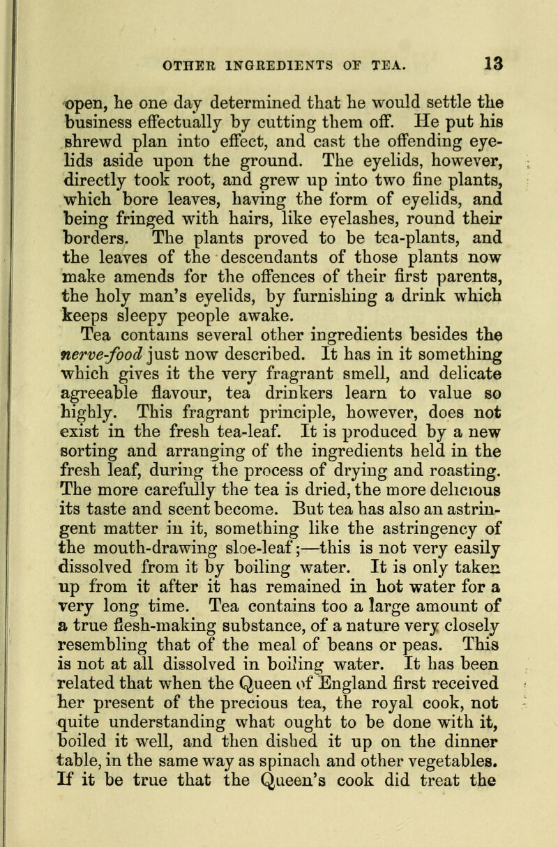 open, he one day determined that he would settle the business effectually by cutting them off. He put his shrewd plan into effect, and cast the offending eye- lids aside upon the ground. The eyelids, however, directly took root, and grew up into two fine plants, which bore leaves, having the form of eyelids, and being fringed with hairs, like eyelashes, round their borders. The plants proved to be tea-plants, and the leaves of the descendants of those plants now make amends for the offences of their first parents, the holy man's eyelids, by furnishing a drink which keeps sleepy people awake. Tea contains several other ingredients besides the nerve-food jnst now described. It has in it something which gives it the very fragrant smell, and delicate agreeable flavour, tea drinkers learn to value so highly. This fragrant principle, however, does not exist in the fresh tea-leaf. It is produced by a new sorting and arrangmg of the ingredients held in the fresh leaf, during the process of drying and roasting. The more carefully the tea is dried, the more delicious its taste and scent become. But tea has also an astrin- gent matter in it, something like the astringency of the mouth-drawing sloe-leaf;—this is not very easily dissolved from it by boiling water. It is only taken up from it after it has remained in hot water for a very long time. Tea contains too a large amount of a true fiesh-making substance, of a nature very closely resembling that of the meal of beans or peas. This is not at all dissolved in boiHng water. It has been related that when the Queen of England first received her present of the precious tea, the royal cook, not quite understanding what ought to be done with it, boiled it well, and then dished it up on the dinner table, in the same way as spinacli and other vegetables. If it be true that the Queen's cook did treat the